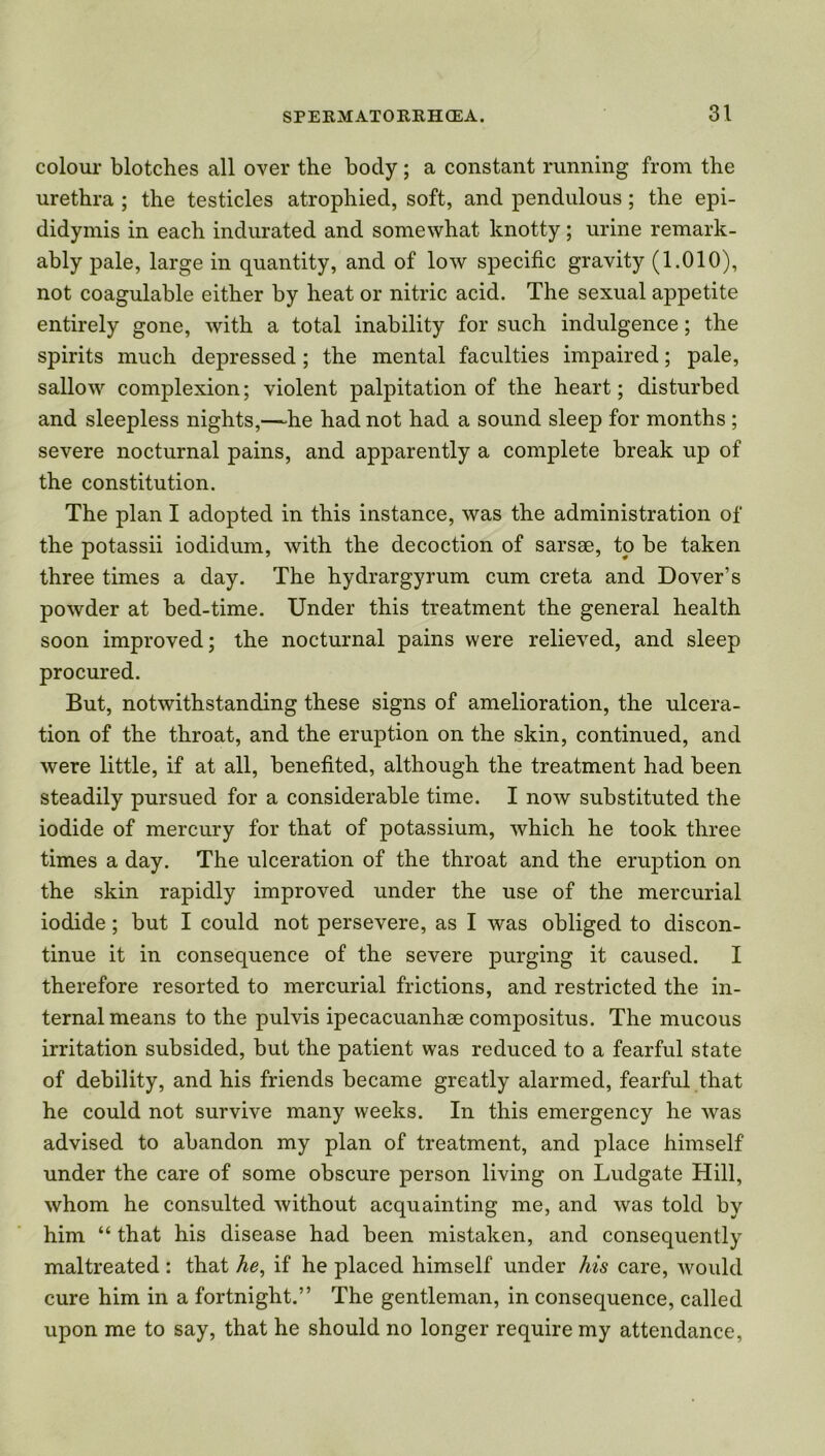 colour blotches all over the body; a constant running from the urethra ; the testicles atrophied, soft, and pendulous ; the epi- didymis in each indurated and somewhat knotty; urine remark- ably pale, large in quantity, and of low specific gravity (1.010), not coagulable either by heat or nitric acid. The sexual appetite entirely gone, with a total inability for such indulgence; the spirits much depressed; the mental faculties impaired; pale, sallow complexion; violent palpitation of the heart; disturbed and sleepless nights,—he had not had a sound sleep for months ; severe nocturnal pains, and apparently a complete break up of the constitution. The plan I adopted in this instance, was the administration of the potassii iodidum, with the decoction of sarsse, to be taken three times a day. The hydrargyrum cum creta and Dover’s powder at bed-time. Under this treatment the general health soon improved; the nocturnal pains were relieved, and sleep procured. But, notwithstanding these signs of amelioration, the ulcera- tion of the throat, and the eruption on the skin, continued, and were little, if at all, benefited, although the treatment had been steadily pursued for a considerable time. I now substituted the iodide of mercury for that of potassium, which he took three times a day. The ulceration of the throat and the eruption on the skin rapidly improved under the use of the mercurial iodide; but I could not persevere, as I was obliged to discon- tinue it in consequence of the severe purging it caused. I therefore resorted to mercurial frictions, and restricted the in- ternal means to the pulvis ipecacuanhse compositus. The mucous irritation subsided, but the patient was reduced to a fearful state of debility, and his friends became greatly alarmed, fearful that he could not survive many weeks. In this emergency he was advised to abandon my plan of treatment, and place himself under the care of some obscure person living on Ludgate Hill, whom he consulted without acquainting me, and was told by him “ that his disease had been mistaken, and consequently maltreated : that he, if he placed himself under his care, would cure him in a fortnight.” The gentleman, in consequence, called upon me to say, that he should no longer require my attendance.