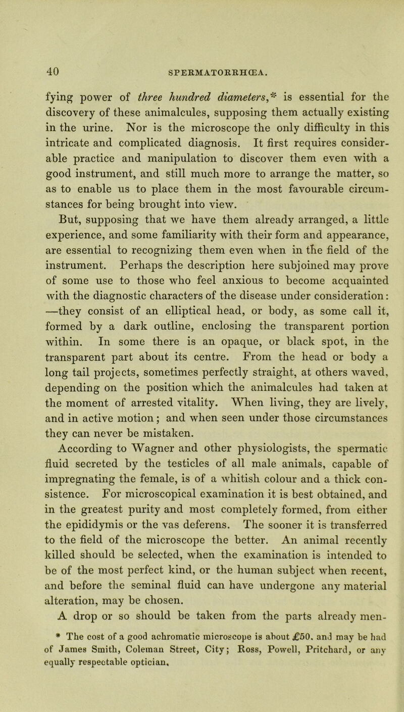 fying power of three hundred diameters,* is essential for the discovery of these animalcules, supposing them actually existing in the urine. Nor is the microscope the only difficulty in this intricate and complicated diagnosis. It first requires consider- able practice and manipulation to discover them even with a good instrument, and still much more to arrange the matter, so as to enable us to place them in the most favourable circum- stances for being brought into view. But, supposing that we have them already arranged, a little experience, and some familiarity with their form and appearance, are essential to recognizing them even when in the field of the instrument. Perhaps the description here subjoined may prove of some use to those who feel anxious to become acquainted with the diagnostic characters of the disease under consideration: —they consist of an elliptical head, or body, as some call it, formed by a dark outline, enclosing the transparent portion within. In some there is an opaque, or black spot, in the transparent part about its centre. From the head or body a long tail projects, sometimes perfectly straight, at others waved, depending on the position which the animalcules had taken at the moment of arrested vitality. When living, they are lively, and in active motion; and when seen under those circumstances they can never be mistaken. According to Wagner and other physiologists, the spermatic fluid secreted by the testicles of all male animals, capable of impregnating the female, is of a whitish colour and a thick con- sistence. For microscopical examination it is best obtained, and in the greatest purity and most completely formed, from either the epididymis or the vas deferens. The sooner it is transferred to the field of the microscope the better. An animal recently killed should be selected, when the examination is intended to be of the most perfect kind, or the human subject when recent, and before the seminal fluid can have undergone any material alteration, may be chosen. A drop or so should be taken from the parts already men- * The cost of a good achromatic microscope is about £50. and may be had of James Smith, Coleman Street, City; Ross, Powell, Pritchard, or any equally respectable optician.