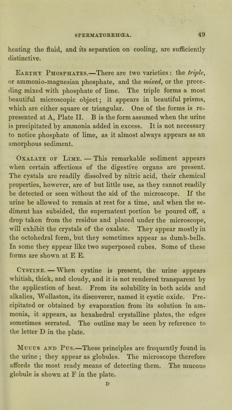 heating the fluid, and its separation on cooling, are sufficiently distinctive. Earthy Phosphates.—There are two varieties : the triple, or ammonio-magnesian phosphate, and the mixed, or the prece- ding mixed with phosphate of lime. The triple forms a most beautiful microscopic object; it appears in beautiful prisms, which are either square or triangular. One of the forms is re- presented at A, Plate II. B is the form assumed when the urine is precipitated by ammonia added in excess. It is not necessary to notice phosphate of lime, as it almost always appears as an amorphous sediment. Oxalate of Lime. — This remarkable sediment appears when certain affections of the digestive organs are present. The cystals are readily dissolved by nitric acid, their chemical properties, however, are of but little use, as they cannot readily be detected or seen without the aid of the microscope. If the urine be allowed to remain at rest for a time, and when the se- diment has subsided, the supernatent portion be poured off, a drop taken from the residue and placed under the microscope, will exhibit the crystals of the oxalate. They appear mostly in the octohedral form, but they sometimes appear as dumb-bells. In some they appear like two superposed cubes. Some of these forms are shown at E E. Cystine. — When cystine is present, the urine appears whitish, thick, and cloudy, and it is not rendered transparent by the application of heat. From its solubility in both acids and alkalies, Wollaston, its discoverer, named it cystic oxide. Pre- cipitated or obtained by evaporation from its solution in am- monia, it appears, as hexahedral crystalline plates, the edges sometimes serrated. The outline may be seen by reference to the letter D in the plate. Mucus and Pus.—These principles are frequently found in the urine ; they appear as globules. The microscope therefore affords the most ready means of detecting them. The mucous globule is shown at F in the plate. D