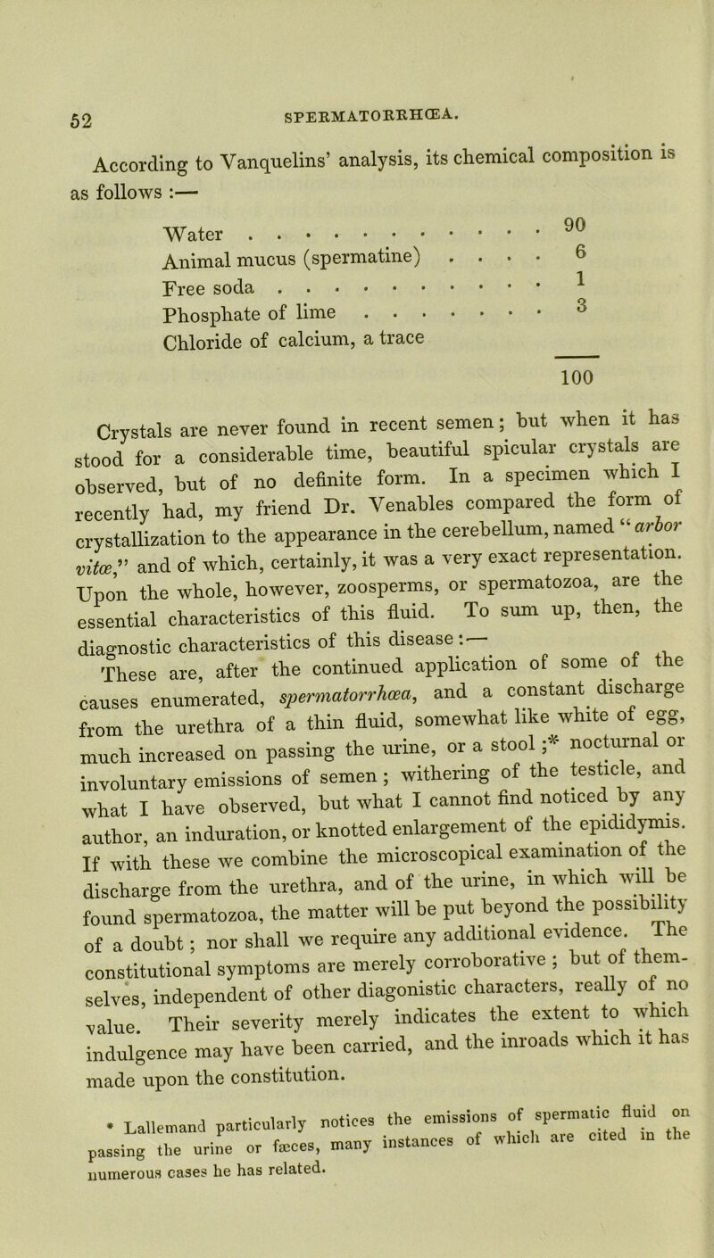 According to Vanquelins’ analysis, its chemical composition is Crystals are never found in recent semen; hut when it has stood for a considerable time, beautiful spicular crystals are observed, hut of no definite form. In a specimen which I recently had, my friend Dr. Venables compared the form of crystallization to the appearance in the cerebellum, named “ arbor vita,” and of which, certainly, it was a very exact representation. Upon the whole, however, zoosperms, or spermatozoa, are the essential characteristics of this fluid. To sum up, then, the diagnostic characteristics of this disease: — These are, after the continued application of some of the causes enumerated, spermatorrhoea, and a constant discharge from the urethra of a thin fluid, somewhat like white of egg, much increased on passing the urine, or a stool ;* nocturnal or involuntary emissions of semen; withering of the testicle, and what I have observed, but what I cannot find noticed by any author, an induration, or knotted enlargement of the epididymis. If with these we combine the microscopical examination of the discharge from the urethra, and of the urine, in which will be found spermatozoa, the matter will be put beyond the possibility of a doubt; nor shall we require any additional evidence T e constitutional symptoms are merely corroborative ; but of them- selves, independent of other diagonistic characters, really of no value. Their severity merely indicates the extent to which indulgence may have been carried, and the inroads which it has as follows :— Water Animal mucus (spermatine) . . Free soda Phosphate of lime Chloride of calcium, a trace 90 6 3 100 made upon the constitution. numerous cases he has related.