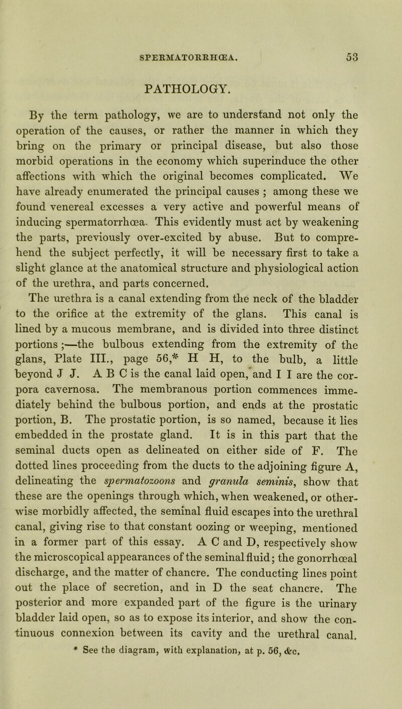 PATHOLOGY. By the term pathology, we are to understand not only the operation of the causes, or rather the manner in which they bring on the primary or principal disease, but also those morbid operations in the economy which superinduce the other affections with which the original becomes complicated. We have already enumerated the principal causes ; among these we found venereal excesses a very active and powerful means of inducing spermatorrhoea. This evidently must act by weakening the parts, previously over-excited by abuse. But to compre- hend the subject perfectly, it will be necessary first to take a slight glance at the anatomical structure and physiological action of the urethra, and parts concerned. The urethra is a canal extending from the neck of the bladder to the orifice at the extremity of the glans. This canal is lined by a mucous membrane, and is divided into three distinct portions ;—the bulbous extending from the extremity of the glans, Plate III., page 56,*' H H, to the bulb, a little beyond J J. A B C is the canal laid open, and I I are the cor- pora cavernosa. The membranous portion commences imme- diately behind the bulbous portion, and ends at the prostatic portion, B. The prostatic portion, is so named, because it lies embedded in the prostate gland. It is in this part that the seminal ducts open as delineated on either side of F. The dotted lines proceeding from the ducts to the adjoining figure A, delineating the spermatozoons and granula seminis, show that these are the openings through which, when weakened, or other- wise morbidly affected, the seminal fluid escapes into the urethral canal, giving rise to that constant oozing or weeping, mentioned in a former part of this essay. A C and D, respectively show the microscopical appearances of the seminal fluid; the gonorrhoeal discharge, and the matter of chancre. The conducting lines point out the place of secretion, and in D the seat chancre. The posterior and more expanded part of the figure is the urinary bladder laid open, so as to expose its interior, and show the con- tinuous connexion between its cavity and the urethral canal. * See the diagram, with explanation, at p. 56, <fcc.