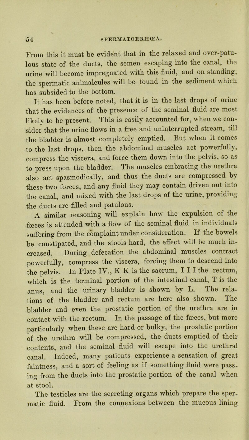 From this it must be evident that in the relaxed and over-patu- lous state of the ducts, the semen escaping into the canal, the urine will become impregnated with this fluid, and on standing, the spermatic animalcules will be found in the sediment which has subsided to the bottom. It has been before noted, that it is in the last drops of urine that the evidences of the presence of the seminal fluid are most likely to be present. This is easily accounted for, when we con- sider that the urine flows in a free and uninterrupted stream, till the bladder is almost completely emptied. But when it comes to the last drops, then the abdominal muscles act powerfully, compress the viscera, and force them down into the pelvis, so as to press upon the bladder. The muscles embracing the urethra also act spasmodically, and thus the ducts are compressed by these two forces, and any fluid they may contain driven out into the canal, and mixed with the last drops of the uiine, pio\iding the ducts are filled and patulous. A. similar reasoning will explain how the expulsion of the fasces is attended with a flow of the seminal fluid in individuals suffering from the complaint under consideration. If the bowels be constipated, and the stools hard, the effect will be much in- creased. During defecation the abdominal muscles contract powerfully, compress the viscera, forcing them to descend into the pelvis. In Plate IV., K K is the sacrum, III the rectum, which is the terminal portion of the intestinal canal, T is the anus, and the urinary bladder is shown by L. The rela- tions of the bladder and rectum are here also shown. The bladder and even the prostatic portion of the urethra are in contact with the rectum. In the passage of the fseces, but more particularly when these are hard or bulky, the prostatic portion of the urethra will be compressed, the ducts emptied of their contents, and the seminal fluid will escape into the urethral canal. Indeed, many patients experience a sensation of great faintness, and a sort of feeling as if something fluid were pass- ing from the ducts into the prostatic portion of the canal when at stool. The testicles are the secreting organs which prepare the sper- matic fluid. From the connexions between the mucous lining