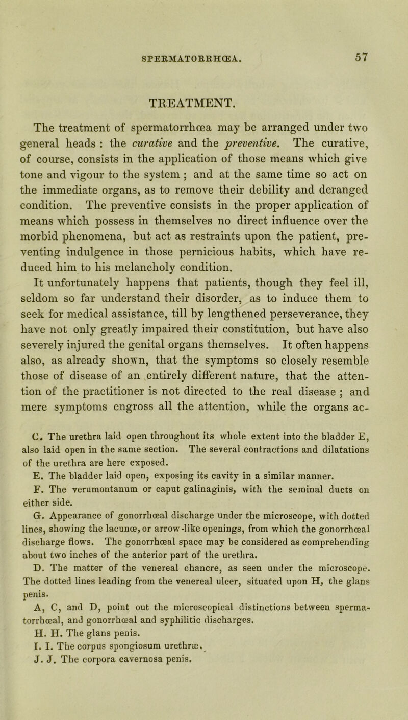 TREATMENT. The treatment of spermatorrhoea may be arranged under two general heads : the curative and the preventive. The curative, of course, consists in the application of those means which give tone and vigour to the system; and at the same time so act on the immediate organs, as to remove their debility and deranged condition. The preventive consists in the proper application of means which possess in themselves no direct influence over the morbid phenomena, but act as restraints upon the patient, pre- venting indulgence in those pernicious habits, which have re- duced him to his melancholy condition. It unfortunately happens that patients, though they feel ill, seldom so far understand their disorder, as to induce them to seek for medical assistance, till by lengthened perseverance, they have not only greatly impaired their constitution, but have also severely injured the genital organs themselves. It often happens also, as already shown, that the symptoms so closely resemble those of disease of an entirely different nature, that the atten- tion of the practitioner is not directed to the real disease ; and mere symptoms engross all the attention, while the organs ac- C. The urethra laid open throughout its whole extent into the bladder E, also laid open in the same section. The several contractions and dilatations of the urethra are here exposed. E. The bladder laid open, exposing its cavity in a similar manner. F. The verumontanum or caput galinaginis, with the seminal ducts on either side. G. Appearance of gonorrhoeal discharge under the microscope, with dotted lines, showing the lacunce, or arrow-like openings, from which the gonorrhoeal discharge flows. The gonorrhoeal space may be considered as comprehending about two inches of the anterior part of the urethra. D. The matter of the venereal chancre, as seen under the microscope. The dotted lines leading from the venereal ulcer, situated upon H, the glans penis. A, C, and D, point out the microscopical distinctions between sperma- torrhceal, and gonorrhoeal and syphilitic discharges. H. H. The glans penis. I. I. The corpus spongiosum urethrae, J. J. The corpora cavernosa penis.