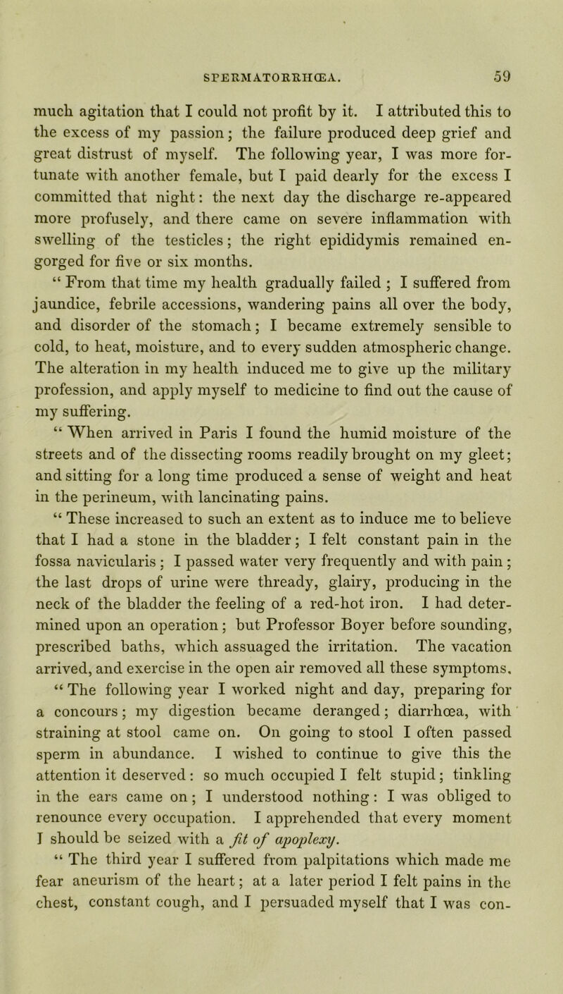 much agitation that I could not profit by it. I attributed this to the excess of my passion; the failure produced deep grief and great distrust of myself. The following year, I was more for- tunate with another female, but I paid dearly for the excess I committed that night: the next day the discharge re-appeared more profusely, and there came on severe inflammation with swelling of the testicles; the right epididymis remained en- gorged for five or six months. “ From that time my health gradually failed ; I suffered from jaundice, febrile accessions, wandering pains all over the body, and disorder of the stomach; I became extremely sensible to cold, to heat, moisture, and to every sudden atmospheric change. The alteration in my health induced me to give up the military profession, and apply myself to medicine to find out the cause of my suffering. “ When arrived in Paris I found the humid moisture of the streets and of the dissecting rooms readily brought on my gleet; and sitting for a long time produced a sense of weight and heat in the perineum, with lancinating pains. “ These increased to such an extent as to induce me to believe that I had a stone in the bladder; I felt constant pain in the fossa navicularis ; I passed water very frequently and with pain ; the last drops of urine were thready, glairy, producing in the neck of the bladder the feeling of a red-hot iron. I had deter- mined upon an operation; but Professor Boyer before sounding, prescribed baths, w'hich assuaged the irritation. The vacation arrived, and exercise in the open air removed all these symptoms. “ The following year I worked night and day, preparing for a concours; my digestion became deranged; diarrhoea, with straining at stool came on. On going to stool I often passed sperm in abundance. I wished to continue to give this the attention it deserved: so much occupied I felt stupid; tinkling in the ears came on; I understood nothing: I was obliged to renounce every occupation. I apprehended that every moment I should be seized with a fit of apoplexy. “ The third year I suffered from palpitations which made me fear aneurism of the heart; at a later period I felt pains in the chest, constant cough, and I persuaded myself that I was con-