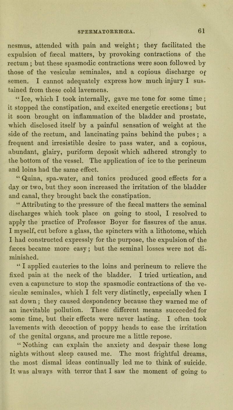 nesmus, attended with pain and weight; they facilitated the expulsion of faecal matters, by provoking contractions of the rectum; but these spasmodic contractions were soon followed by those of the vesiculae seminales, and a copious discharge of semen. I cannot adequately express how much injury I sus- tained from these cold lavemens. “ Ice, which I took internally, gave me tone for some time; it stopped the constipation, and excited energetic erections; but it soon brought on inflammation of the bladder and prostate, which disclosed itself by a painful sensation of weight at the side of the rectum, and lancinating pains behind the pubes ; a frequent and irresistible desire to pass water, and a copious, abundant, glairy, puriform deposit which adhered strongly to the bottom of the vessel. The application of ice to the perineum and loins had the same effect. “ Quina, spa-water, and tonics produced good effects for a day or two, but they soon increased the irritation of the bladder and canal, they brought back the constipation. “ Attributing to the pressure of the faecal matters the seminal discharges which took place on going to stool, I resolved to apply the practice of Professor Boyer for fissures of the anus. I myself, cut before a glass, the spincters with a lithotome, which I had constructed expressly for the purpose, the expulsion of the faeces became more easy; but the seminal losses were not di- minished. “ I applied cauteries to the loins and perineum to relieve the fixed pain at the neck of the bladder. I tried indication, and even a capuncture to stop the spasmodic contractions of the ve- siculae seminales, which I felt very distinctly, especially when I sat down; they caused despondency because they warned me of an inevitable pollution. These different means succeeded for some time, but their effects were never lasting. I often took lavements with decoction of poppy heads to ease the irritation of the genital organs, and procure me a little repose. “ Nothing can explain the anxiety and despair these long nights without sleep caused me. The most frightful dreams, the most dismal ideas continually led me to think of suicide. It was always with terror that I saw the moment of going to