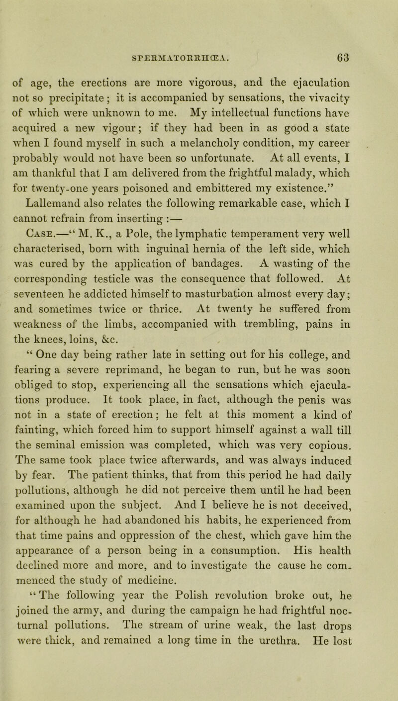 of age, tlie erections are more vigorous, and the ejaculation not so precipitate ; it is accompanied by sensations, the vivacity of which were unknown to me. My intellectual functions have acquired a new vigour; if they had been in as good a state when I found myself in such a melancholy condition, my career probably would not have been so unfortunate. At all events, I am thankful that I am delivered from the frightful malady, which for twenty-one years poisoned and embittered my existence.” Lallemand also relates the following remarkable case, which I cannot refrain from inserting :— Case.—“ M. K., a Pole, the lymphatic temperament very well characterised, born with inguinal hernia of the left side, which was cured by the application of bandages. A wasting of the corresponding testicle was the consequence that followed. At seventeen he addicted himself to masturbation almost every day; and sometimes twice or thrice. At twenty he suffered from weakness of the limbs, accompanied with trembling, pains in the knees, loins, &c. “ One day being rather late in setting out for his college, and fearing a severe reprimand, he began to run, but he was soon obliged to stop, experiencing all the sensations which ejacula- tions produce. It took place, in fact, although the penis was not in a state of erection; he felt at this moment a kind of fainting, which forced him to support himself against a wall till the seminal emission was completed, which was very copious. The same took place twice afterwards, and was always induced by fear. The patient thinks, that from this period he had daily pollutions, although he did not perceive them until he had been examined upon the subject. And I believe he is not deceived, for although he had abandoned his habits, he experienced from that time pains and oppression of the chest, which gave him the appearance of a person being in a consumption. His health declined more and more, and to investigate the cause he com- menced the study of medicine. “ The following year the Polish revolution broke out, he joined the army, and during the campaign he had frightful noc- turnal pollutions. The stream of urine weak, the last drops were thick, and remained a long time in the urethra. He lost