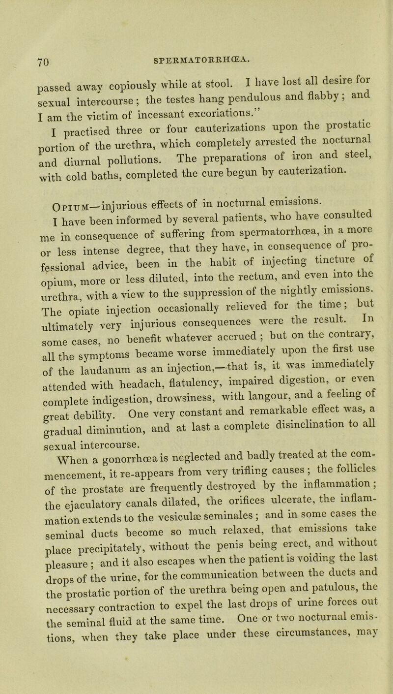 passed away copiously while at stool. I have lost all desire for sexual intercourse ; the testes hang pendulous and flabby ; anc I am the victim of incessant excoriations.” I practised three or four cauterizations upon the prostatic portion of the urethra, which completely arrested the nocturnal and diurnal pollutions. The preparations of iron and steel, with cold baths, completed the cure begun by cauterization. Opujm—injurious effects of in nocturnal emissions. I have been informed by several patients, who have consulted me in consequence of suffering from spermatorrhoea, in a more or less intense degree, that they have, in consequence of pro- fessional advice, been in the habit of injecting tincture of opium, more or less diluted, into the rectum, and even into the urethra, with a view to the suppression of the nightly emissions. The opiate injection occasionally relieved for the time; but ultimately very injurious consequences were the result, some cases, no benefit whatever accrued ; but on the contrary, all the symptoms became worse immediately upon the first use of the laudanum as an injection,—that is, it was immediately attended with headach, flatulency, impaired digestion or even complete indigestion, drowsiness, with langour, and a feeling o great debility. One very constant and remarkable effect was, a gradual diminution, and at last a complete disinclination to all sexual intercourse. When a gonorrhoea is neglected and badly treated at the com- mencement, itre-appears from very trifling causes ; the follicles of the prostate are frequently destroyed by the inflammation ; the ejaculatory canals dilated, the orifices ulcerate, the inflam- mation extends to the vesiculse seminales ; and in some cases the seminal ducts become so much relaxed, that emissions take place precipitately, without the penis being erect, and without pleasure ; and it also escapes when the patient is voiding the last drops of the urine, for the communication between the ducts and the prostatic portion of the urethra being open and patulous, the necessary contraction to expel the last drops of urine forces out the seminal fluid at the same time. One or two nocturnal emis- tions, when they take place under these circumstances, may