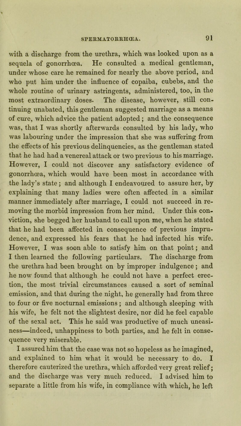 with a discharge from the urethra, which was looked upon as a sequela of gonorrhoea. He consulted a medical gentleman, under whose care he remained for nearly the above period, and who put him under the influence of copaiba, cubebs, and the whole routine of urinary astringents, administered, too, in the most extraordinary doses. The disease, however, still con- tinuing unabated, this gentleman suggested marriage as a means of cure, which advice the patient adopted; and the consequence was, that I was shortly afterwards consulted by his lady, who was labouring under the impression that she was suffering from the effects of his previous delinquencies, as the gentleman stated that he had had a venereal attack or two previous to his marriage. However, I could not discover any satisfactory evidence of gonorrhoea, which would have been most in accordance with the lady’s state; and although I endeavoured to assure her, by explaining that many ladies were often affected in a similar manner immediately after marriage, I could not succeed in re- moving the morbid impression from her mind. Under this con- viction, she begged her husband to call upon me, when he stated that he had been affected in consequence of previous impru- dence, and expressed his fears that he had infected his wife. However, I was soon able to satisfy him on that point; and I then learned the following particulars. The discharge from the urethra had been brought on by improper indulgence; and he now found that although he could not have a perfect erec- tion, the most trivial circumstances caused a sort of seminal emission, and that during the night, he generally had from three to four or five nocturnal emissions ; and although sleeping with his wife, he felt not the slightest desire, nor did he feel capable of the sexal act. This he said was productive of much uneasi- ness—indeed, unhappiness to both parties, and he felt in conse- quence very miserable. I assured him that the case was not so hopeless as he imagined, and explained to him what it would be necessary to do. I therefore cauterized the urethra, which afforded very great relief; and the discharge was very much reduced. I advised him to separate a little from his wife, in compliance with which, he left