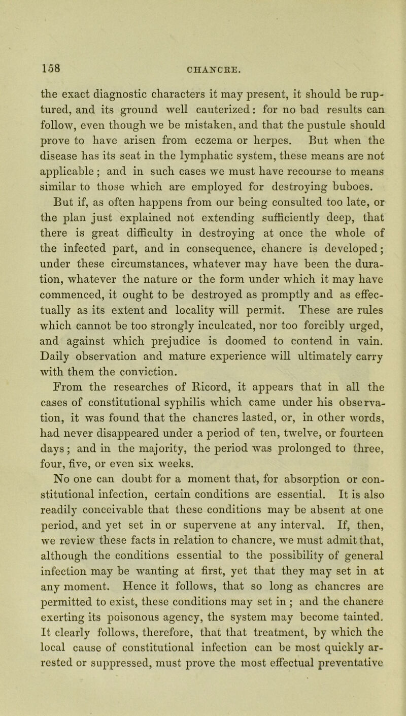the exact diagnostic characters it may present, it should be rup- tured, and its ground well cauterized: for no bad results can follow, even though we be mistaken, and that the pustule should prove to have arisen from eczema or herpes. But when the disease has its seat in the lynrphatic system, these means are not applicable ; and in such cases we must have recourse to means similar to those which are employed for destroying buboes. But if, as often happens from our being consulted too late, or the plan just explained not extending sufficiently deep, that there is great difficulty in destroying at once the whole of the infected part, and in consequence, chancre is developed; under these circumstances, whatever may have been the dura- tion, whatever the nature or the form under which it may have commenced, it ought to be destroyed as promptly and as effec- tually as its extent and locality will permit. These are rules which cannot be too strongly inculcated, nor too forcibly urged, and against which prejudice is doomed to contend in vain. Daily observation and mature experience will ultimately carry with them the conviction. From the researches of Bicord, it appears that in all the cases of constitutional syphilis which came under his observa- tion, it was found that the chancres lasted, or, in other words, had never disappeared under a period of ten, twelve, or fourteen days; and in the majority, the period was prolonged to three, four, five, or even six weeks. No one can doubt for a moment that, for absorption or con- stitutional infection, certain conditions are essential. It is also readily conceivable that these conditions may be absent at one period, and yet set in or supervene at any interval. If, then, we review these facts in relation to chancre, we must admit that, although the conditions essential to the possibility of general infection may be wanting at first, yet that they may set in at any moment. Hence it follows, that so long as chancres are permitted to exist, these conditions may set in ; and the chancre exerting its poisonous agency, the system may become tainted. It clearly follows, therefore, that that treatment, by which the local cause of constitutional infection can be most quickly ar- rested or suppressed, must prove the most effectual preventative