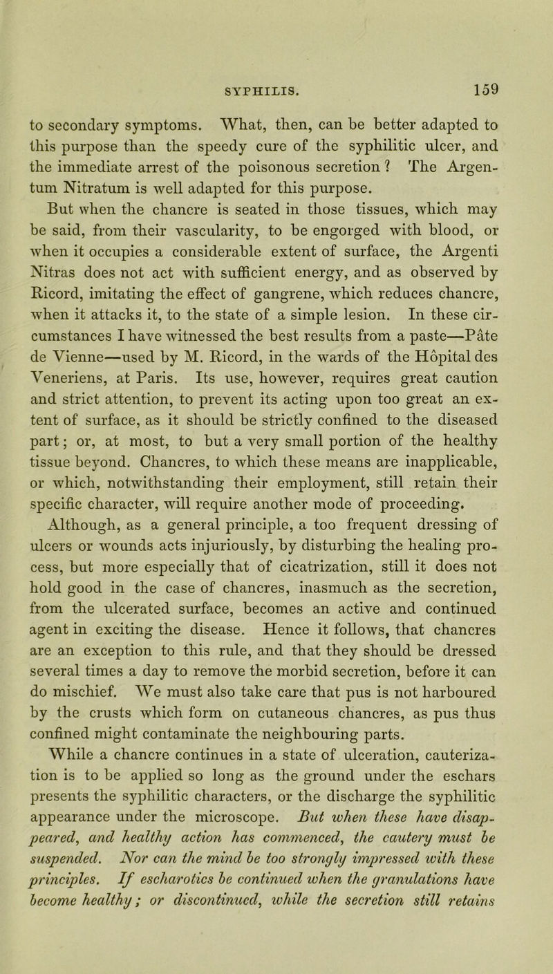 to secondary symptoms. What, then, can be better adapted to this purpose than the speedy cure of the syphilitic ulcer, and the immediate arrest of the poisonous secretion ? The Argen- tum Nitratum is well adapted for this purpose. But when the chancre is seated in those tissues, which may be said, from their vascularity, to be engorged with blood, or when it occupies a considerable extent of surface, the Argent! Nitras does not act with sufficient energy, and as observed by Ricord, imitating the effect of gangrene, which reduces chancre, when it attacks it, to the state of a simple lesion. In these cir- cumstances I have witnessed the best results from a paste—Pate de Vienne—used by M. Ricord, in the wards of the Hopital des Veneriens, at Paris. Its use, however, requires great caution and strict attention, to prevent its acting upon too great an ex- tent of surface, as it should be strictly confined to the diseased part; or, at most, to but a very small portion of the healthy tissue beyond. Chancres, to which these means are inapplicable, or which, notwithstanding their employment, still retain their specific character, will require another mode of proceeding. Although, as a general principle, a too frequent dressing of ulcers or wounds acts injuriously, by disturbing the healing pro- cess, but more especially that of cicatrization, still it does not hold good in the case of chancres, inasmuch as the secretion, from the ulcerated surface, becomes an active and continued agent in exciting the disease. Hence it follows, that chancres are an exception to this rule, and that they should be dressed several times a day to remove the morbid secretion, before it can do mischief. We must also take care that pus is not harboured by the crusts which form on cutaneous chancres, as pus thus confined might contaminate the neighbouring parts. While a chancre continues in a state of ulceration, cauteriza- tion is to be applied so long as the ground under the eschars presents the syphilitic characters, or the discharge the syphilitic appearance under the microscope. But when these have disap- peared, and healthy action has commenced, the cautery must be suspended. Nor can the mind be too strongly impressed with these principles. If escharotics be continued when the granulations have become healthy; or discontinued, while the secretion still retains