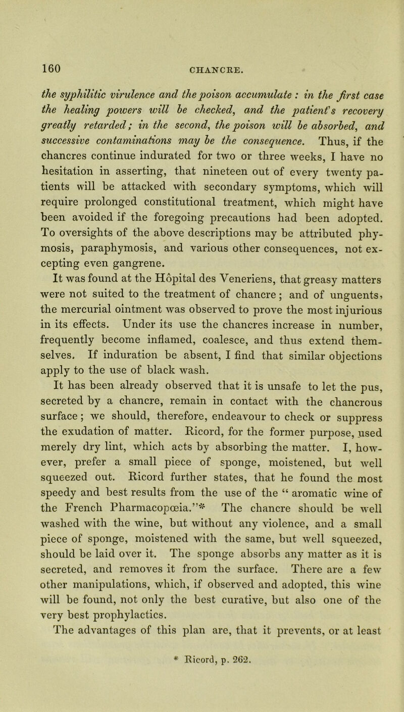 the syphilitic virulence and the poison accumulate : in the first case the healing powers will he checked, and the patient's recovery greatly retarded; in the second, the poison will he absorbed, and successive contaminations may he the consequence. Thus, if the chancres continue indurated for two or three weeks, I have no hesitation in asserting, that nineteen out of every twenty pa- tients will be attacked with secondary symptoms, which will require prolonged constitutional treatment, which might have been avoided if the foregoing precautions had been adopted. To oversights of the above descriptions may be attributed phy- mosis, paraphymosis, and various other consequences, not ex- cepting even gangrene. It was found at the Hopital des Veneriens, that greasy matters were not suited to the treatment of chancre; and of unguents, the mercurial ointment was observed to prove the most injurious in its effects. Under its use the chancres increase in number, frequently become inflamed, coalesce, and thus extend them- selves. If induration be absent, I find that similar objections apply to the use of black wash. It has been already observed that it is unsafe to let the pus, secreted by a chancre, remain in contact with the chancrous surface; we should, therefore, endeavour to check or suppress the exudation of matter. Ricord, for the former purpose, used merely dry lint, which acts by absorbing the matter. I, how- ever, prefer a small piece of sponge, moistened, but well squeezed out. Ricord further states, that he found the most speedy and best results from the use of the “ aromatic wine of the French Pharmacopoeia.”* The chancre should be well washed with the wine, but without any violence, and a small piece of sponge, moistened with the same, but well squeezed, should be laid over it. The sponge absorbs any matter as it is secreted, and removes it from the surface. There are a few other manipulations, which, if observed and adopted, this wine will be found, not only the best curative, but also one of the very best prophylactics. The advantages of this plan are, that it prevents, or at least * Ricord, p. 2(32.