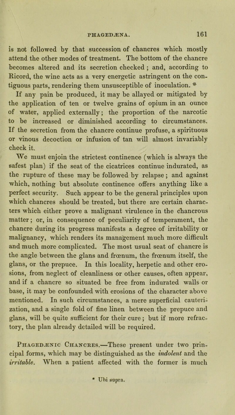 is not followed by that succession of chancres which mostly attend the other modes of treatment. The bottom of the chancre becomes altered and its secretion checked ; and, according to Ricord, the wine acts as a very energetic astringent on the con- tiguous parts, rendering them unsusceptible of inoculation. * If any pain be produced, it may be allayed or mitigated by the application of ten or twelve grains of opium in an ounce of water, applied externally; the proportion of the narcotic to be increased or diminished according to circumstances. If the secretion from the chancre continue profuse, a spirituous or vinous decoction or infusion of tan will almost invariably check it. We must enjoin the strictest continence (which is always the safest plan) if the seat of the cicatrices continue indurated, as the rupture of these may be followed by relapse; and against which, nothing but absolute continence offers anything like a perfect security. Such appear to be the general principles upon which chancres should be treated, but there are certain charac- ters which either prove a malignant virulence in the chancrous matter; or, in consequence of peculiarity of temperament, the chancre during its progress manifests a degree of irritability or malignancy, which renders its management much more difficult and much more complicated. The most usual seat of chancre is the angle between the glans and froenum, the froenum itself, the glans, or the prepuce. In this locality, herpetic and other ero- sions, from neglect of cleanliness or other causes, often appear, and if a chancre so situated be free from indurated walls or base, it may be confounded with erosions of the character above mentioned. In such circumstances, a mere superficial cauteri- zation, and a single fold of fine linen between the prepuce and glans, will be quite sufficient for their cure ; but if more refrac- tory, the plan already detailed will be required. Phagedenic Ciiancees.—These present under two prin- cipal forms, which may be distinguished as the indolent and the irritable. When a patient afFected with the former is much * Uhi supra.