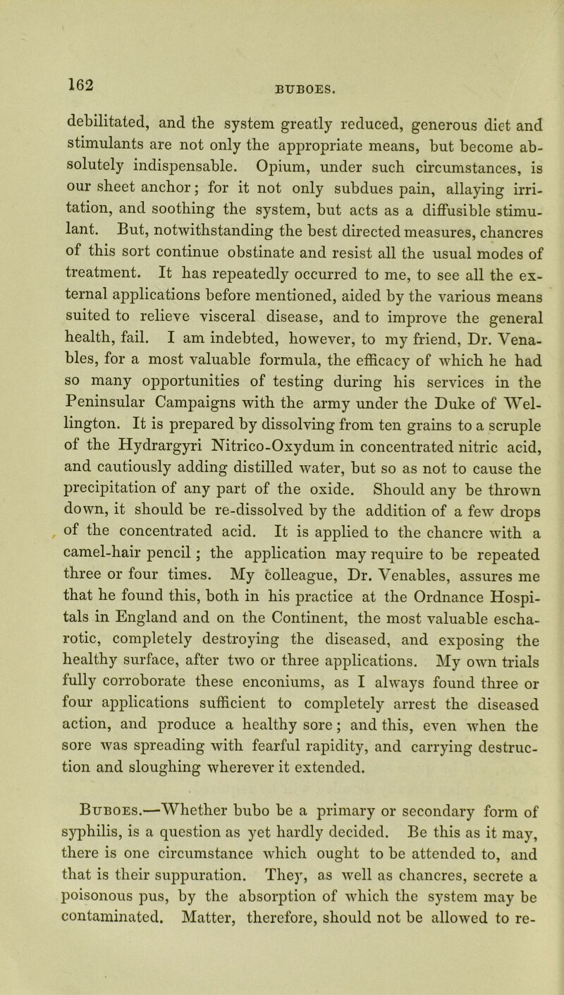BUBOES. debilitated, and the system greatly reduced, generous diet and stimulants are not only the appropriate means, but become ab- solutely indispensable. Opium, under such circumstances, is our sheet anchor; for it not only subdues pain, allaying irri- tation, and soothing the system, but acts as a diffusible stimu- lant. But, notwithstanding the best directed measures, chancres of this sort continue obstinate and resist all the usual modes of treatment. It has repeatedly occurred to me, to see all the ex- ternal applications before mentioned, aided by the various means suited to relieve visceral disease, and to improve the general health, fail. I am indebted, however, to my friend, Dr. Vena- bles, for a most valuable formula, the efficacy of which he had so many opportunities of testing during his services in the Peninsular Campaigns with the army under the Duke of Wel- lington. It is prepared by dissolving from ten grains to a scruple of the Hydrargyri Nitrico-Oxydum in concentrated nitric acid, and cautiously adding distilled water, but so as not to cause the precipitation of any part of the oxide. Should any be thrown down, it should be re-dissolved by the addition of a few drops of the concentrated acid. It is applied to the chancre with a camel-hair pencil; the application may require to be repeated three or four times. My colleague, Dr. Venables, assures me that he found this, both in his practice at the Ordnance Hospi- tals in England and on the Continent, the most valuable escha- rotic, completely destroying the diseased, and exposing the healthy surface, after two or three applications. My own trials fully corroborate these enconiums, as I always found three or four applications sufficient to completely arrest the diseased action, and produce a healthy sore; and this, even when the sore was spreading with fearful rapidity, and carrying destruc- tion and sloughing wherever it extended. Buboes.—Whether bubo be a primary or secondary form of syphilis, is a question as yet hardly decided. Be this as it may, there is one circumstance which ought to be attended to, and that is their suppuration. They, as well as chancres, secrete a poisonous pus, by the absorption of which the system may be contaminated. Matter, therefore, should not be allowed to re-