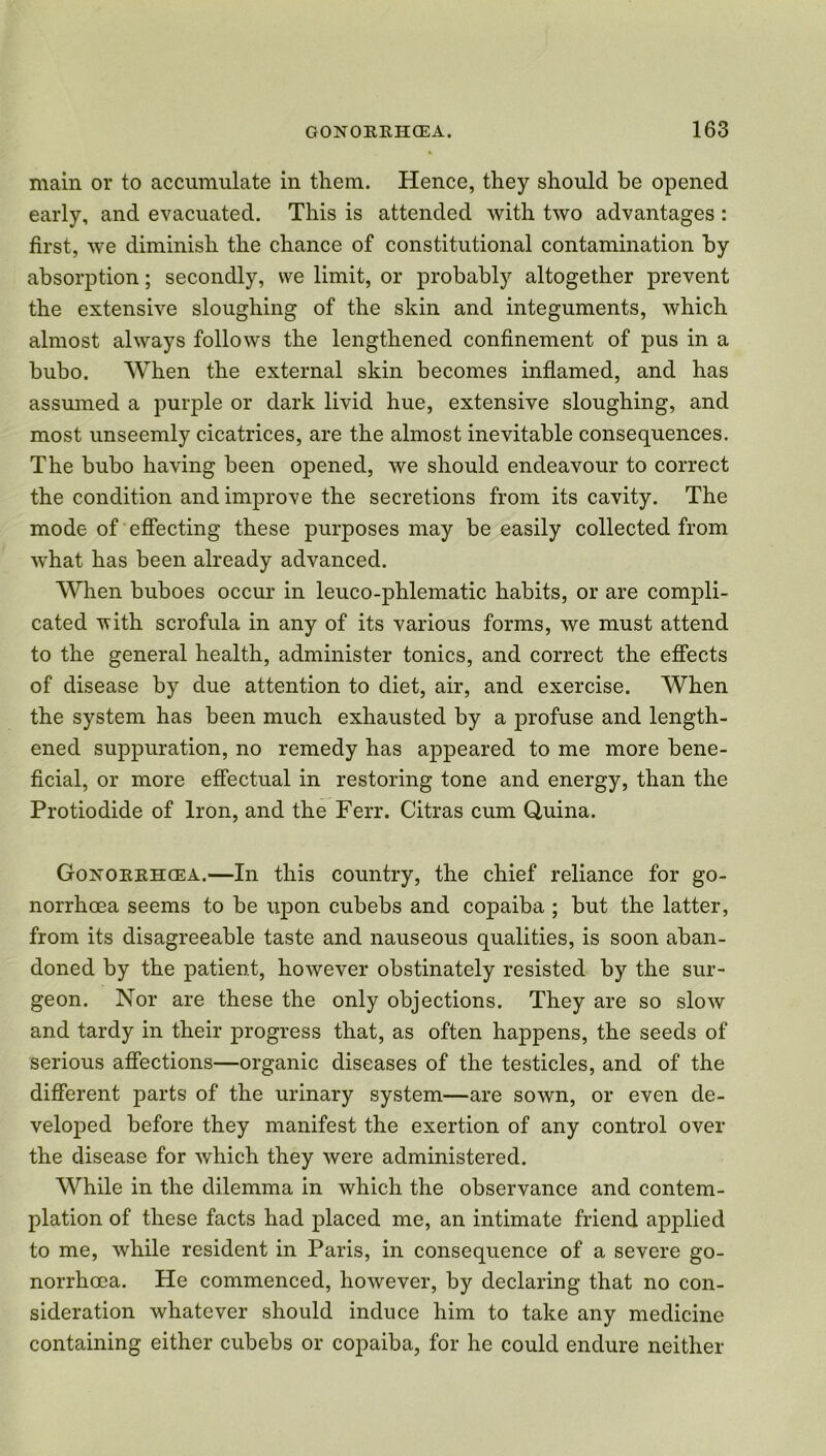 main or to accumulate in them. Hence, they should be opened early, and evacuated. This is attended with two advantages : first, we diminish the chance of constitutional contamination by absorption; secondly, we limit, or probably altogether prevent the extensive sloughing of the skin and integuments, which almost always follows the lengthened confinement of pus in a bubo. When the external skin becomes inflamed, and has assumed a purple or dark livid hue, extensive sloughing, and most unseemly cicatrices, are the almost inevitable consequences. The bubo having been opened, we should endeavour to correct the condition and improve the secretions from its cavity. The mode of effecting these purposes may be easily collected from what has been already advanced. When buboes occur in leuco-phlematic habits, or are compli- cated with scrofula in any of its various forms, we must attend to the general health, administer tonics, and correct the effects of disease by due attention to diet, air, and exercise. When the system has been much exhausted by a profuse and length- ened suppuration, no remedy has appeared to me more bene- ficial, or more effectual in restoring tone and energy, than the Protiodide of Iron, and the Ferr. Citras cum Quina. Gonorrhoea.—In this country, the chief reliance for go- norrhoea seems to be upon cubebs and copaiba ; but the latter, from its disagreeable taste and nauseous qualities, is soon aban- doned by the patient, however obstinately resisted by the sur- geon. Nor are these the only objections. They are so slow and tardy in their progress that, as often happens, the seeds of serious affections—organic diseases of the testicles, and of the different parts of the urinary system—are sown, or even de- veloped before they manifest the exertion of any control over the disease for which they were administered. While in the dilemma in which the observance and contem- plation of these facts had placed me, an intimate friend applied to me, while resident in Paris, in consequence of a severe go- norrhoea. He commenced, however, by declaring that no con- sideration whatever should induce him to take any medicine containing either cubebs or copaiba, for he could endure neither
