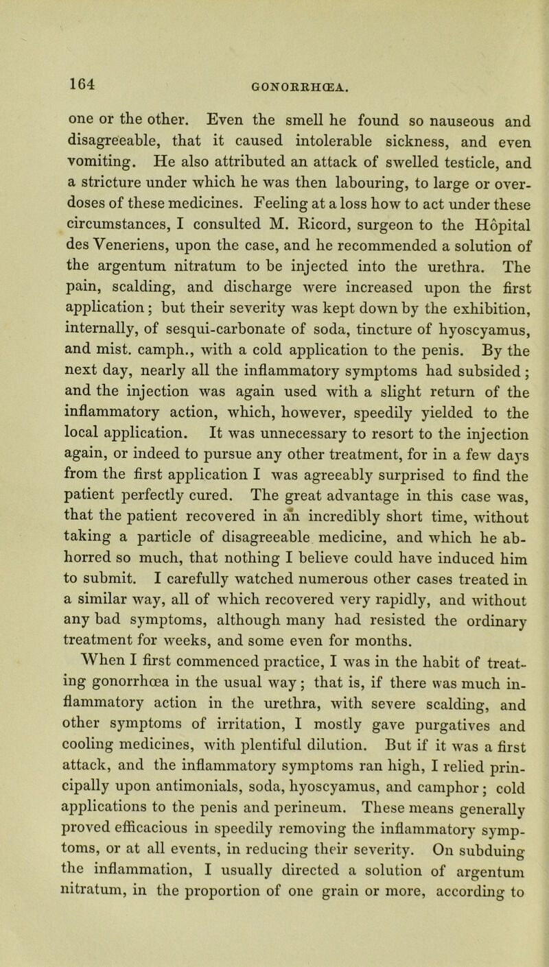 one or the other. Even the smell he found so nauseous and disagreeable, that it caused intolerable sickness, and even vomiting. He also attributed an attack of swelled testicle, and a stricture under which he was then labouring, to large or over- doses of these medicines. Feeling at a loss how to act under these circumstances, I consulted M. Ricord, surgeon to the Hopital des Veneriens, upon the case, and he recommended a solution of the argentum nitratum to be injected into the urethra. The pain, scalding, and discharge were increased upon the first application; but their severity was kept down by the exhibition, internally, of sesqui-carbonate of soda, tincture of hyoscyamus, and mist, camph., with a cold application to the penis. By the next day, nearly all the inflammatory symptoms had subsided; and the injection was again used with a slight return of the inflammatory action, which, however, speedily yielded to the local application. It was unnecessary to resort to the injection again, or indeed to pursue any other treatment, for in a few days from the first application I was agreeably surprised to find the patient perfectly cured. The great advantage in this case was, that the patient recovered in an incredibly short time, without taking a particle of disagreeable medicine, and which he ab- horred so much, that nothing I believe could have induced him to submit. I carefully watched numerous other cases treated in a similar way, all of which recovered very rapidly, and without any bad symptoms, although many had resisted the ordinary treatment for weeks, and some even for months. When I first commenced practice, I was in the habit of treat- ing gonorrhoea in the usual way; that is, if there was much in- flammatory action in the urethra, with severe scalding, and other symptoms of irritation, I mostly gave purgatives and cooling medicines, with plentiful dilution. But if it was a first attack, and the inflammatory symptoms ran high, I relied prin- cipally upon antimonials, soda, hyoscyamus, and camphor; cold applications to the penis and perineum. These means generally proved efficacious in speedily removing the inflammatory symp- toms, or at all events, in reducing their severity. On subduing the inflammation, I usually directed a solution of argentum nitratum, in the proportion of one grain or more, according to