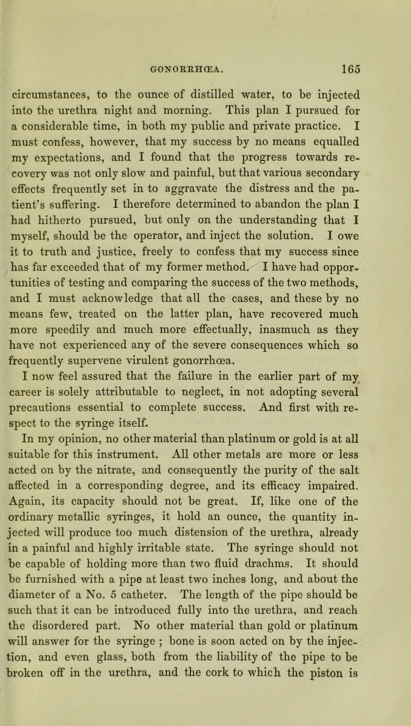 circumstances, to the ounce of distilled water, to be injected into the urethra night and morning. This plan I pursued for a considerable time, in both my public and private practice. I must confess, however, that my success by no means equalled my expectations, and I found that the progress towards re- covery was not only slow and painful, but that various secondary effects frequently set in to aggravate the distress and the pa- tient’s suffering. I therefore determined to abandon the plan I had hitherto pursued, but only on the understanding that I myself, should be the operator, and inject the solution. I owe it to truth and justice, freely to confess that my success since has far exceeded that of my former method. I have had oppor- tunities of testing and comparing the success of the two methods, and I must acknowledge that all the cases, and these by no means few, treated on the latter plan, have recovered much more speedily and much more effectually, inasmuch as they have not experienced any of the severe consequences which so frequently supervene virulent gonorrhoea. I now feel assured that the failure in the earlier part of my career is solely attributable to neglect, in not adopting several precautions essential to complete success. And first with re- spect to the syringe itself. In my opinion, no other material than platinum or gold is at all suitable for this instrument. All other metals are more or less acted on by the nitrate, and consequently the purity of the salt affected in a corresponding degree, and its efficacy impaired. Again, its capacity should not be great. If, like one of the ordinary metallic syringes, it hold an ounce, the quantity in- jected will produce too much distension of the urethra, already in a painful and highly irritable state. The syringe should not be capable of holding more than two fluid drachms. It should be furnished with a pipe at least two inches long, and about the diameter of a No. 5 catheter. The length of the pipe should be such that it can be introduced fully into the urethra, and reach the disordered part. No other material than gold or platinum will answer for the syringe ; bone is soon acted on by the injec- tion, and even glass, both from the liability of the pipe to be broken off in the urethra, and the cork to which the piston is