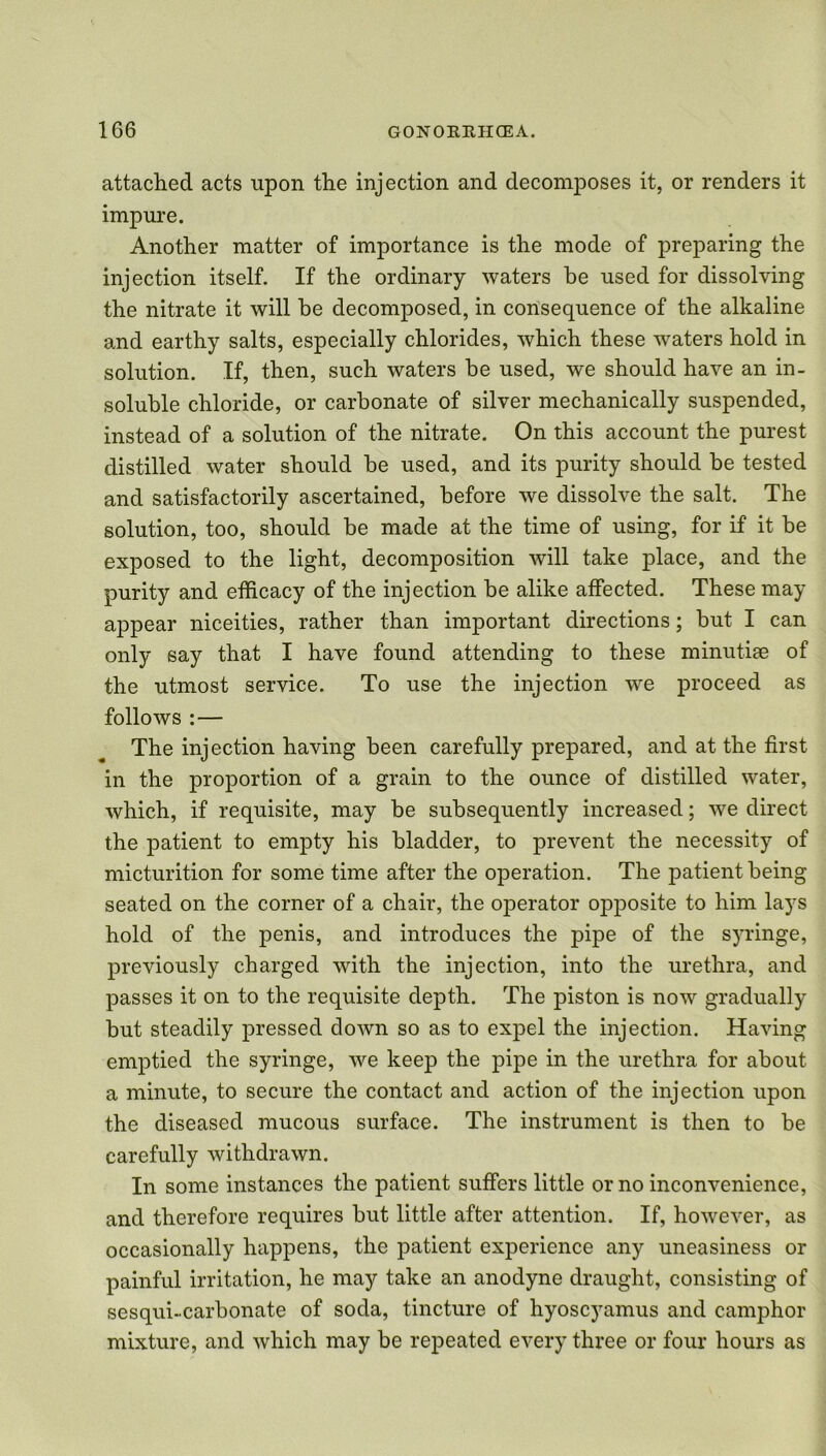 attached acts upon the injection and decomposes it, or renders it impure. Another matter of importance is the mode of preparing the injection itself. If the ordinary waters be used for dissolving the nitrate it will be decomposed, in consequence of the alkaline and earthy salts, especially chlorides, which these waters hold in solution. If, then, such waters be used, we should have an in- soluble chloride, or carbonate of silver mechanically suspended, instead of a solution of the nitrate. On this account the purest distilled water should be used, and its purity should be tested and satisfactorily ascertained, before we dissolve the salt. The solution, too, should be made at the time of using, for if it be exposed to the light, decomposition will take place, and the purity and efficacy of the injection be alike affected. These may appear niceities, rather than important directions; but I can only say that I have found attending to these minutiae of the utmost service. To use the injection we proceed as follows : — The injection having been carefully prepared, and at the first in the proportion of a grain to the ounce of distilled water, which, if requisite, may be subsequently increased; we direct the patient to empty his bladder, to prevent the necessity of micturition for some time after the operation. The patient being seated on the corner of a chair, the operator opposite to him lays hold of the penis, and introduces the pipe of the syringe, previously charged with the injection, into the urethra, and passes it on to the requisite depth. The piston is now gradually but steadily pressed down so as to expel the injection. Having emptied the syringe, we keep the pipe in the urethra for about a minute, to secure the contact and action of the injection upon the diseased mucous surface. The instrument is then to be carefully withdrawn. In some instances the patient suffers little or no inconvenience, and therefore requires but little after attention. If, however, as occasionally happens, the patient experience any uneasiness or painful irritation, he may take an anodyne draught, consisting of sesqui-carbonate of soda, tincture of hyoscyamus and camphor mixture, and which may be repeated every three or four hours as