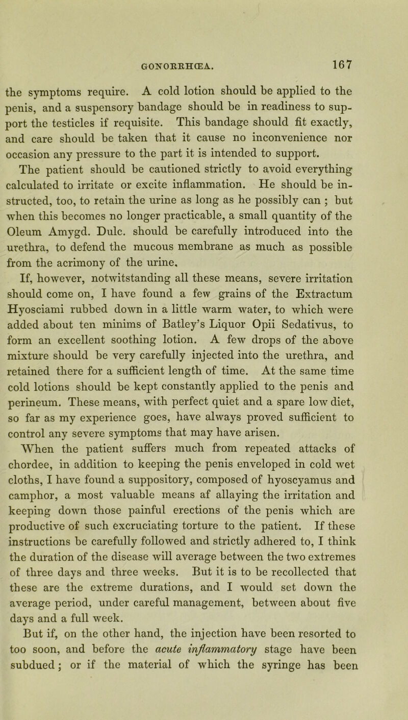 the symptoms require. A cold lotion should be applied to the penis, and a suspensory bandage should be in readiness to sup- port the testicles if requisite. This bandage should fit exactly, and care should be taken that it cause no inconvenience nor occasion any pressure to the part it is intended to support. The patient should be cautioned strictly to avoid everything calculated to irritate or excite inflammation. He should be in- structed, too, to retain the urine as long as he possibly can ; but when this becomes no longer practicable, a small quantity of the Oleum Amygd. Dulc. should be carefully introduced into the urethra, to defend the mucous membrane as much as possible from the acrimony of the urine. If, however, notwitstanding all these means, severe irritation should come on, I have found a few grains of the Extractum Hyosciami rubbed down in a little warm water, to which were added about ten minims of Batley’s Liquor Opii Sedativus, to form an excellent soothing lotion. A few drops of the above mixture should be very carefully injected into the urethra, and retained there for a sufficient length of time. At the same time cold lotions should be kept constantly applied to the penis and perineum. These means, with perfect quiet and a spare low diet, so far as my experience goes, have always proved sufficient to control any severe symptoms that may have arisen. When the patient suffers much from repeated attacks of chordee, in addition to keeping the penis enveloped in cold wet cloths, I have found a suppository, composed of hyoscyamus and camphor, a most valuable means af allaying the irritation and keeping down those painful erections of the penis which are productive of such excruciating torture to the patient. If these instructions be carefully followed and strictly adhered to, I think the duration of the disease will average between the two extremes of three days and three weeks. But it is to be recollected that these are the extreme durations, and I would set down the average period, under careful management, between about five days and a full week. But if, on the other hand, the injection have been resorted to too soon, and before the acute inflammatory stage have been subdued; or if the material of which the syringe has been