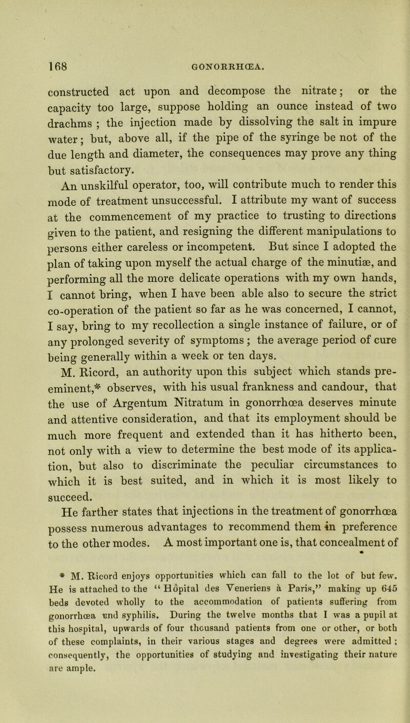 constructed act upon and decompose the nitrate; or the capacity too large, suppose holding an ounce instead of two drachms ; the injection made by dissolving the salt in impure water; but, above all, if the pipe of the syringe be not of the due length and diameter, the consequences may prove any thing but satisfactory. An unskilful operator, too, will contribute much to render this mode of treatment unsuccessful. I attribute my want of success at the commencement of my practice to trusting to directions given to the patient, and resigning the different manipulations to persons either careless or incompetent. But since I adopted the plan of taking upon myself the actual charge of the minutiae, and performing all the more delicate operations with my own hands, I cannot bring, when I have been able also to secure the strict co-operation of the patient so far as he was concerned, I cannot, I say, bring to my recollection a single instance of failure, or of any prolonged severity of symptoms ; the average period of cure being generally within a week or ten days. M. Bicord, an authority upon this subject which stands pre- eminent,*' observes, with his usual frankness and candour, that the use of Argentum Nitratum in gonorrhoea deserves minute and attentive consideration, and that its employment should be much more frequent and extended than it has hitherto been, not only with a view to determine the best mode of its applica- tion, but also to discriminate the peculiar circumstances to which it is best suited, and in which it is most likely to succeed. He farther states that injections in the treatment of gonorrhoea possess numerous advantages to recommend them in preference to the other modes. A most important one is, that concealment of • * M. Tticord enjoys opportunities which can fall to the lot of but few. He is attached to the “ Hopital des Yeneriens a Paris,” making up 645 beds devoted wholly to the accommodation of patients suffering from gonorrhoea und syphilis. During the twelve months that I was a pupil at this hospital, upwards of four thousand patients from one or other, or both of these complaints, in their various stages and degrees were admitted ; consequently, the opportunities of studying and investigating their nature are ample.