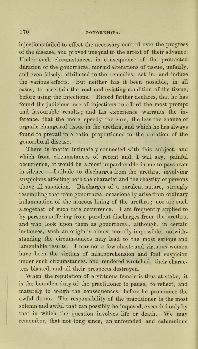 injections failed to effect the necessary control over the progress of the disease, and proved unequal to the arrest of their advance. Under such circumstances, in consequence of the protracted duration of the gonorrhoea, morbid alterations of tissue, unfairly, and even falsely, attributed to the remedies, set in, and induce the various effects. But neither has it been possible, in all cases, to ascertain the real and existing condition of the tissue, before using the injections. Ricord farther declares, that he has found the judicious use of injections to afford the most prompt and favourable results; and his experience warrants the in- ference, that the more speedy the cure, the less the chance of organic changes of tissue in the urethra, and which he has always found to prevail in a ratio proportioned to the duration of the gonorrhoeal disease. There is matter intimately connected with this subject, and which from circumstances of recent and, I will say, painful occurrence, it would be almost unpardonable in me to pass over in silence :—I allude to discharges from the urethra, involving suspicions affecting both the character and the chastity of persons above all suspicion. Discharges of a purulent nature, strongly resembling that from gonorrhoea, occasionally arise from ordinary inflammation of the mucous lining of the urethra ; nor are such altogether of such rare occurrence. I am frequently applied to by persons suffering from purulent discharges from the urethra, and who look upon them as gonorrhoeal, although, in certain instances, such an origin is almost morally impossible, notwith- standing the circumstances may lead to the most serious and lamentable results. I fear not a few chaste and virtuous women have been the victims of misapprehension and foul suspicion under such circumstances, and rendered wretched, their charac- ters blasted, and all their prospects destroyed. When the reputation of a virtuous female is thus at stake, it is the bounden duty of the practitioner to pause, to reflect, and maturely to weigh the consequences, before he pronounce the awful doom. The responsibility of the practitioner is the most solemn and awful that can possibly be imposed, exceeded only by that in which the question involves life or death. We may remember, that not long since, an unfounded and calumnious