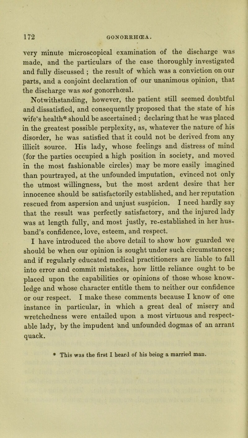 very minute microscopical examination of the discharge was made, and the particulars of the case thoroughly investigated and fully discussed ; the result of which was a conviction on our parts, and a conjoint declaration of our unanimous opinion, that the discharge was not gonorrhoeal. Notwithstanding, however, the patient still seemed doubtful and dissatisfied, and consequently proposed that the state of his wife’s health* should be ascertained ; declaring that he was placed in the greatest possible perplexity, as, whatever the nature of his disorder, he was satisfied that it could not be derived from any illicit source. His lady, whose feelings and distress of mind (for the parties occupied a high position in society, and moved in the most fashionable circles) may be more easily imagined than pourtrayed, at the unfounded imputation, evinced not only the utmost willingness, but the most ardent desire that her innocence should be satisfactorily established, and her reputation rescued from aspersion and unjust suspicion. I need hardly say that the result was perfectly satisfactory, and the injured lady was at length fully, and most justly, re-established in her hus- band’s confidence, love, esteem, and respect. I have introduced the above detail to show how guarded Ave should be when our opinion is sought under such circumstances; and if regularly educated medical practitioners are liable to fall into error and commit mistakes, how little reliance ought to be placed upon the capabilities or opinions of those whose know- ledge and whose character entitle them to neither our confidence or our respect. I make these comments because I know of one instance in particular, in which a great deal of misery and wretchedness were entailed upon a most virtuous and respect- able lady, by the impudent and unfounded dogmas of an arrant quack. * This was the first I heard of his being a married man.