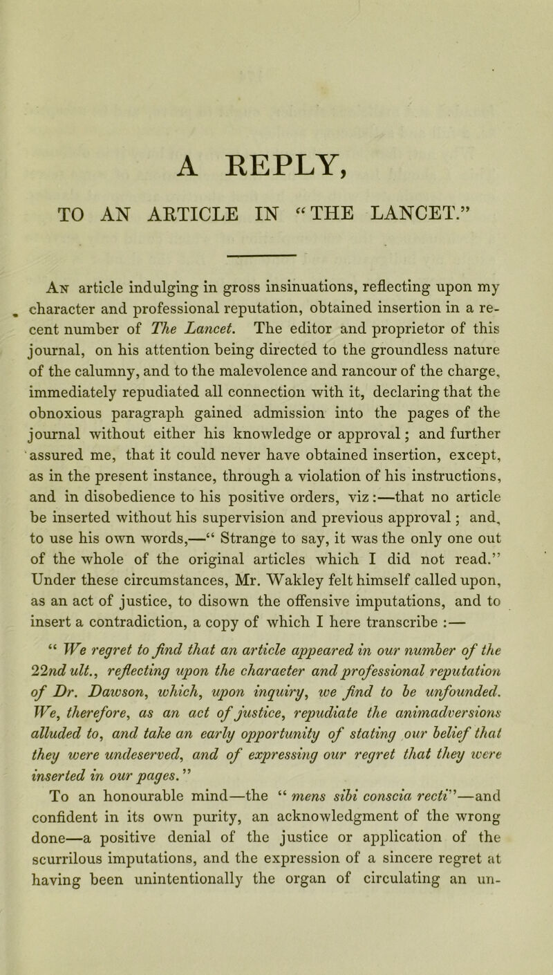 TO AN ARTICLE IN “THE LANCET.” An article indulging in gross insinuations, reflecting upon my character and professional reputation, obtained insertion in a re- cent number of The Lancet. The editor and proprietor of this journal, on his attention being directed to the groundless nature of the calumny, and to the malevolence and rancour of the charge, immediately repudiated all connection with it, declaring that the obnoxious paragraph gained admission into the pages of the journal without either his knowledge or approval; and further assured me, that it could never have obtained insertion, except, as in the present instance, through a violation of his instructions, and in disobedience to his positive orders, viz:—that no article be inserted without his supervision and previous approval; and, to use his own words,—“ Strange to say, it was the only one out of the whole of the original articles which I did not read.” Under these circumstances, Mr. Wakley felt himself called upon, as an act of justice, to disown the offensive imputations, and to insert a contradiction, a copy of which I here transcribe :— “ We regret to find that an article appeared in our number of the 22nd ult., reflecting upon the character and professional reputation of Dr. Daivson, which, upon inquiry, we find to be unfounded. We, therefore, as an act of justice, repudiate the animadversions alluded to, and take an early opportunity of stating our belief that they were undeserved, and of expressing our regret that they were inserted in our pages. ” To an honourable mind—the “ mens sibi conscia recti'’—and confident in its own purity, an acknowledgment of the wrong done—a positive denial of the justice or application of the scurrilous imputations, and the expression of a sincere regret at having been unintentionally the organ of circulating an un-
