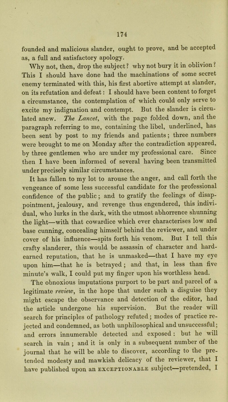 founded and malicious slander, ought to prove, and be accepted as, a full and satisfactory apology. Why not, then, drop the subject? why not bury it in oblivion ? This I should have done had the machinations of some secret enemy terminated with this, his first abortive attempt at slander, on its refutation and defeat: I should have been content to forget a circumstance, the contemplation of which could only serve to excite my indignation and contempt. But the slander is circu- lated anew. The Lancet, with the page folded down, and the paragraph referring to me, containing the libel, underlined, has been sent by post to my friends and patients; three numbers were brought to me on Monday after the contradiction appeared, by three gentlemen who are under my professional care. Since then I have been informed of several having been transmitted under precisely similar circumstances. It has fallen to my lot to arouse the anger, and call forth the vengeance of some less successful candidate for the professional confidence of the public; and to gratify the feelings of disap- pointment, jealousy, and revenge thus engendered, this indivi- dual, who lurks in the dark, with the utmost abhorrence shunning the light—with that cowardice which ever characterises low and base cunning, concealing himself behind the reviewer, and under cover of his influence—spits forth his venom. But I tell this crafty slanderer, this would be assassin of character and hard- earned reputation, that he is unmasked—that I have my eye upon him—that he is betrayed ; and that, in less than five minute’s walk, I could put my finger upon his worthless head. The obnoxious imputations purport to be part and parcel ot a legitimate review, in the hope that under such a disguise they might escape the observance and detection of the editor, had the article undergone his supervision. But the reader will search for principles of pathology refuted; modes of practice re- jected and condemned, as both unpliilosophical and unsuccessful; and errors innumerable detected and exposed : but he will search in vain ; and it is only in a subsequent number of the journal that he will be able to discover, according to the pre- tended modesty and mawkish delicacy of the reviewer, that I have published upon an exceptionable subject—pretended, I