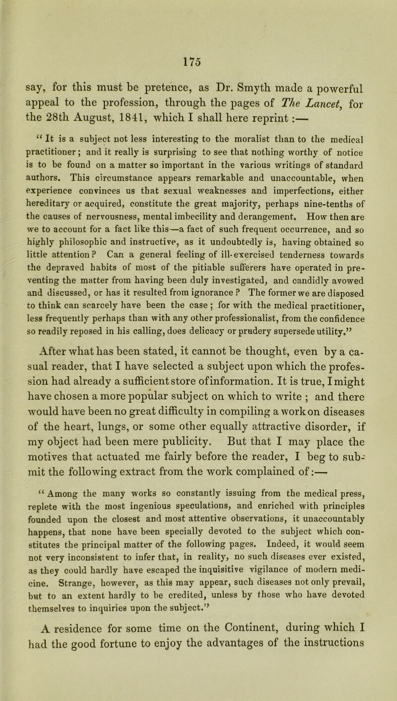 say, for this must be pretence, as Dr. Smyth made a powerful appeal to the profession, through the pages of The Lancet, for the 28th August, 1841, which I shall here reprint :— “It is a subject not less interesting to the moralist than to the medical practitioner; and it really is surprising to see that nothing worthy of notice is to be found on a matter so important in the various writings of standard authors. This circumstance appears remarkable and unaccountable, when experience convinces us that sexual weaknesses and imperfections, either hereditary or acquired, constitute the great majority, perhaps nine-tenths of the causes of nervousness, mental imbecility and derangement. How then are we to account for a fact like this—a fact of such frequent occurrence, and so highly philosophic and instructive, as it undoubtedly is, having obtained so little attention? Can a general feeling of ill-exercised tenderness towards the depraved habits of most of the pitiable sufferers have operated in pre- venting the matter from having been duly investigated, and candidly avowed and discussed, or has it resulted from ignorance ? The former we are disposed to think can scarcely have been the case ; for with the medical practitioner, less frequently perhaps than with any other professionalist, from the confidence so readily reposed in his calling, does delicacy or prudery supersede utility.” After what has been stated, it cannot be thought, even by a ca- sual reader, that I have selected a subject upon which the profes- sion had already a sufficient store of information. It is true, I might have chosen a more popular subject on which to write ; and there would have been no great difficulty in compiling a work on diseases of the heart, lungs, or some other equally attractive disorder, if my object had been mere publicity. But that I may place the motives that actuated me fairly before the reader, I beg to sub- mit the following extract from the work complained of:— “Among the many works so constantly issuing from the medical press, replete with the most ingenious speculations, and enriched with principles founded upon the closest and most attentive observations, it unaccountably happens, that none have been specially devoted to the subject which con- stitutes the principal matter of the following pages. Indeed, it would seem not very inconsistent to infer that, in reality, no such diseases ever existed, as they could hardly have escaped the inquisitive vigilance of modern medi- cine. Strange, however, as this may appear, such diseases not only prevail, but to an extent hardly to be credited, unless by those who have devoted themselves to inquiries upon the subject.” A residence for some time on the Continent, during which I had the good fortune to enjoy the advantages of the instructions