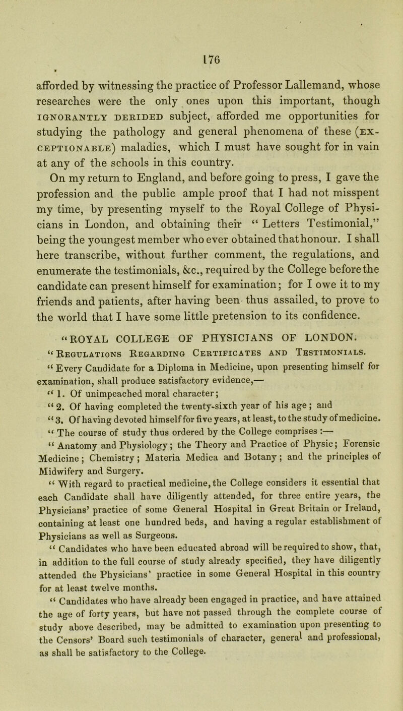 afforded by witnessing tbe practice of Professor Lallemand, whose researches were the only ones upon this important, though ignorantly derided subject, afforded me opportunities for studying the pathology and general phenomena of these (ex- ceptionable) maladies, which I must have sought for in vain at any of the schools in this country. On my return to England, and before going to press, I gave the profession and the public ample proof that I had not misspent my time, by presenting myself to the Royal College of Physi- cians in London, and obtaining their “ Letters Testimonial,'' being the youngest member who ever obtained that honour. I shall here transcribe, without further comment, the regulations, and enumerate the testimonials, &c., required by the College before the candidate can present himself for examination; for I owe it to my friends and patients, after having been thus assailed, to prove to the world that I have some little pretension to its confidence. “ROYAL COLLEGE OF PHYSICIANS OF LONDON. “Regulations Regarding Certificates and Testimonials. “ Every Candidate for a Diploma in Medicine, upon presenting himself for examination, shall produce satisfactory evidence,— “1. Of unimpeached moral character; “ 2. Of having completed the twenty-sixth year of his age ; and “3. Of having devoted himself for five years, at least, to the study of medicine. “ The course of study thus ordered by the College comprises :— “ Anatomy and Physiology; the Theory and Practice of Physic; Forensic Medicine; Chemistry ; Materia Medica and Botany; and the principles of Midwifery and Surgery. “ With regard to practical medicine, the College considers it essential that each Candidate shall have diligently attended, for three entire years, the Physicians’ practice of some General Hospital in Great Britain or Ireland, containing at least one hundred beds, and having a regular establishment of Physicians as well as Surgeons. “ Candidates who have been educated abroad will be required to show, that, in addition to the full course of study already specified, they have diligently attended the Physicians’ practice in some General Hospital in this country for at least twelve months. “ Candidates who have already been engaged in practice, and have attained the age of forty years, but have not passed through the complete course of study above described, may be admitted to examination upon presenting to the Censors’ Board such testimonials of character, genera1 and professional, as shall be satisfactory to the College.