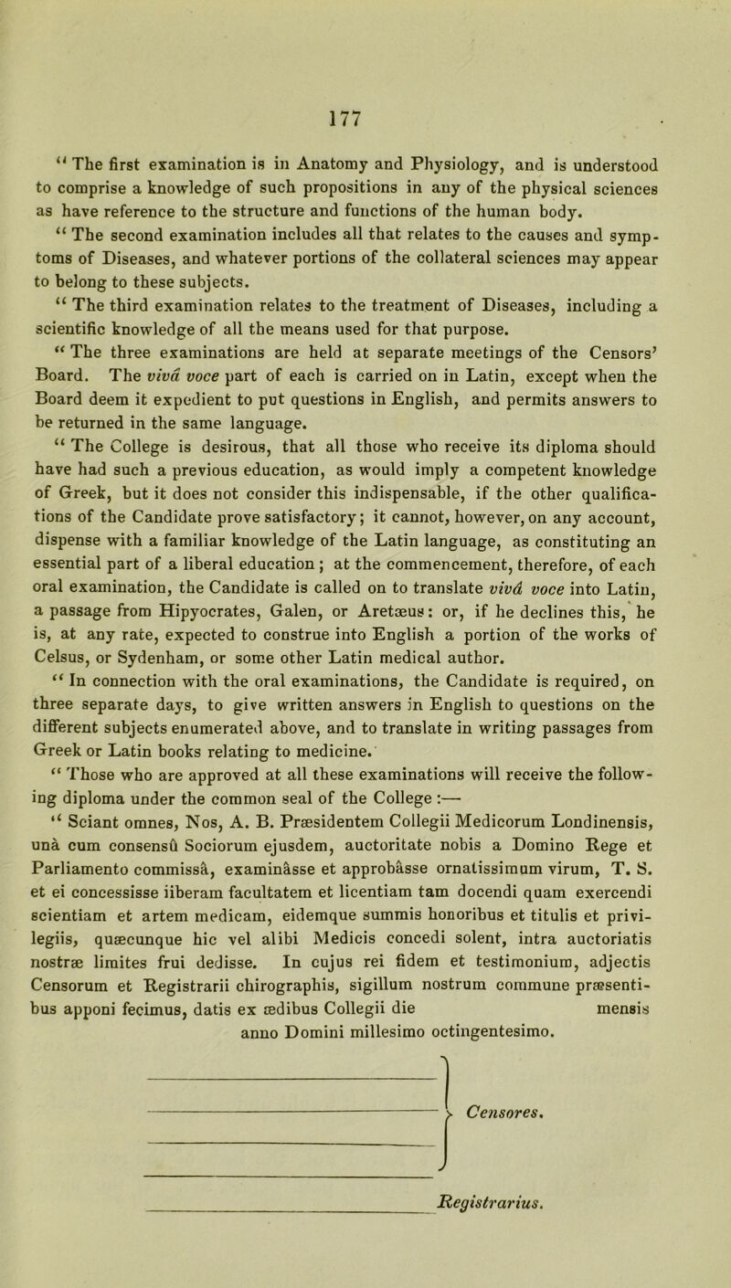  The first examination is in Anatomy and Physiology, and is understood to comprise a knowledge of such propositions in any of the physical sciences as have reference to the structure and functions of the human body. “ The second examination includes all that relates to the causes and symp- toms of Diseases, and whatever portions of the collateral sciences may appear to belong to these subjects. “ The third examination relates to the treatment of Diseases, including a scientific knowledge of all the means used for that purpose. “ The three examinations are held at separate meetings of the Censors’ Board. The viva voce part of each is carried on in Latin, except when the Board deem it expedient to put questions in English, and permits answers to be returned in the same language. “ The College is desirous, that all those who receive its diploma should have had such a previous education, as would imply a competent knowledge of Greek, but it does not consider this indispensable, if the other qualifica- tions of the Candidate prove satisfactory; it cannot, however, on any account, dispense with a familiar knowledge of the Latin language, as constituting an essential part of a liberal education ; at the commencement, therefore, of each oral examination, the Candidate is called on to translate vivd voce into Latin, a passage from Hipyocrates, Galen, or Aretoeus: or, if he declines this, he is, at any rate, expected to construe into English a portion of the works of Celsus, or Sydenham, or some other Latin medical author. “ In connection with the oral examinations, the Candidate is required, on three separate days, to give written answers in English to questions on the different subjects enumerated above, and to translate in writing passages from Greek or Latin books relating to medicine. “ Those who are approved at all these examinations will receive the follow- ing diploma under the common seal of the College :—• “ Sciant omnes, Nos, A. B. Prsesidentem Collegii Medicorum Londinensis, una cum consensh Sociorum ejusdem, auctoritate nobis a Domino Rege et Parliamento commissa, examinasse et approbasse ornatissimum virum, T. S. et ei concessisse iiberam facultatem et licentiam tam docendi quam exercendi scientiam et artem medicam, eidemque summis honoribus et titulis et privi- legiis, qusecunque hie vel alibi Medicis concedi solent, intra auctoriatis nostrae limites frui dedisse. In cujus rei fidem et testimonium, adjectis Censorum et Registrarii chirographis, sigillum nostrum commune pra?senti- bus apponi fecimus, datis ex cedibus Collegii die mensis anno Domini millesimo octingentesimo. > Censores. Registrar iiis.