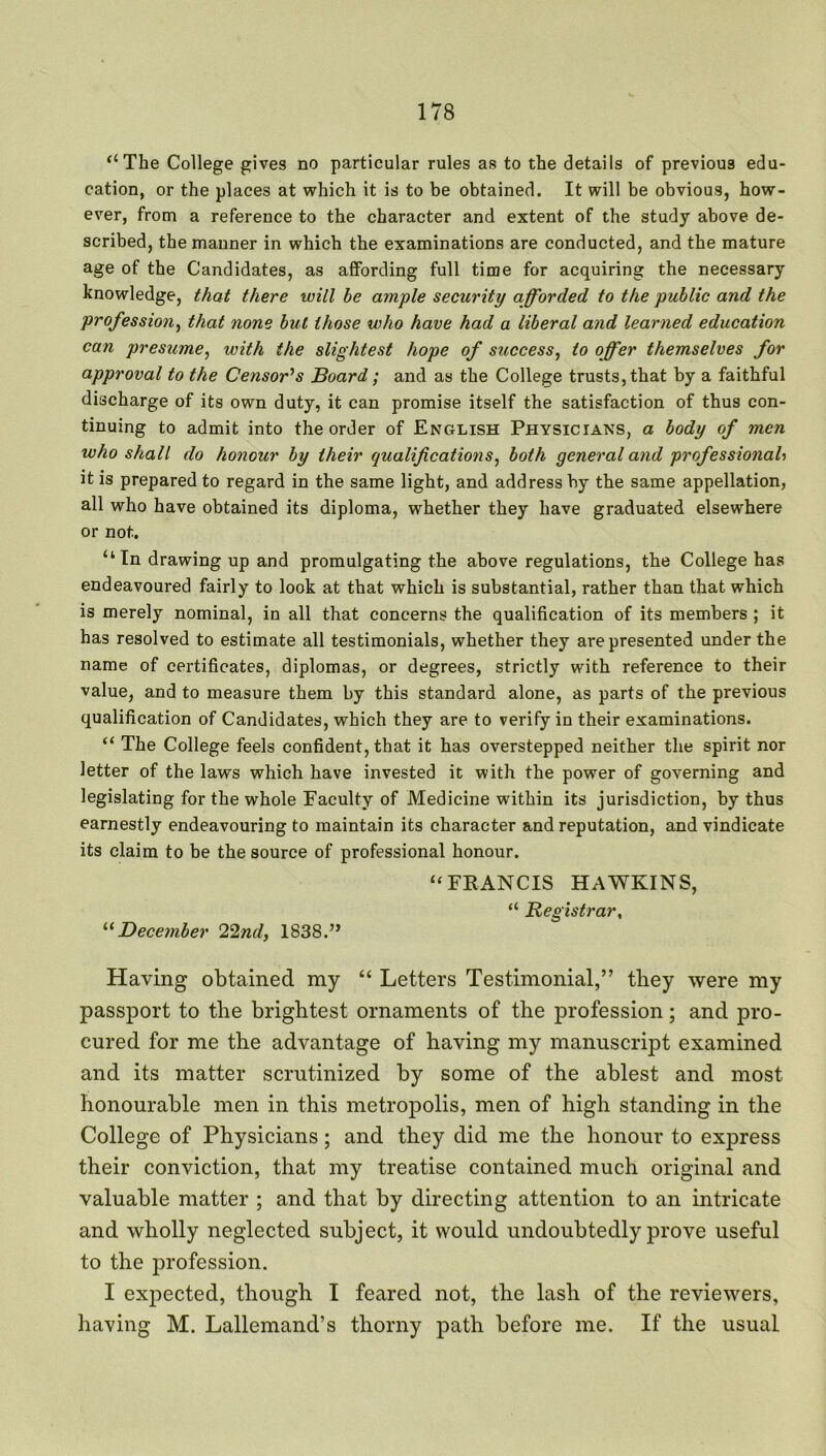“The College gives no particular rules as to the details of previous edu- cation, or the places at which it is to be obtained. It will be obvious, how- ever, from a reference to the character and extent of the study above de- scribed, the manner in which the examinations are conducted, and the mature age of the Candidates, as affording full time for acquiring the necessary knowledge, that there will be ample security afforded to the public and the profession, that none but those who have had a liberal and learned education can presume, with the slightest hope of success, to offer themselves for approval to the Censor’s Board; and as the College trusts, that by a faithful discharge of its own duty, it can promise itself the satisfaction of thus con- tinuing to admit into the order of English Physicians, a body of men who shall do honour by their qualifications, both general and professional•> it is prepared to regard in the same light, and address by the same appellation, all who have obtained its diploma, whether they have graduated elsewhere or not. “In drawing up and promulgating the above regulations, the College has endeavoured fairly to look at that which is substantial, rather than that which is merely nominal, in all that concerns the qualification of its members ; it has resolved to estimate all testimonials, whether they are presented under the name of certificates, diplomas, or degrees, strictly with reference to their value, and to measure them by this standard alone, as parts of the previous qualification of Candidates, which they are to verify in their examinations. “ The College feels confident, that it has overstepped neither the spirit nor letter of the laws which have invested it with the power of governing and legislating for the whole Faculty of Medicine within its jurisdiction, by thus earnestly endeavouring to maintain its character and reputation, and vindicate its claim to be the source of professional honour. “FKANCIS HAWKINS, “ Registrar, “December 22nd, 1838.” Having obtained my “ Letters Testimonial,” they were my passport to the brightest ornaments of the profession; and pro- cured for me the advantage of having my manuscript examined and its matter scrutinized by some of the ablest and most honourable men in this metropolis, men of high standing in the College of Physicians; and they did me the honour to express their conviction, that my treatise contained much original and valuable matter ; and that by directing attention to an intricate and wholly neglected subject, it would undoubtedly prove useful to the profession. I expected, though I feared not, the lash of the reviewers, having M. Lallemand’s thorny path before me. If the usual