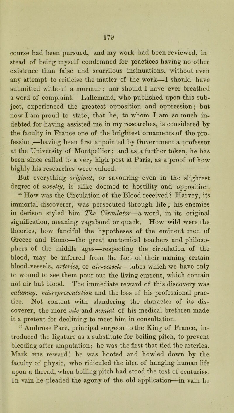 course had been pursued, and my work had been reviewed, in- stead of being myself condemned for practices having no other existence than false and scurrilous insinuations, without even any attempt to criticise the matter of the work—I should have submitted without a murmur ; nor should I have ever breathed a word of complaint. Lallemand, who published upon this sub- ject, experienced the greatest opposition and oppression; but now I am proud to state, that he, to whom I am so much in- debted for having assisted me in my researches, is considered by the faculty in France one of the brightest ornaments of the pro- fession,—having been first appointed by Government a professor at the University of Montpellier; and as a further token, he has been since called to a very high post at Paris, as a proof of how highly his researches were valued. But everything original, or savouring even in the slightest degree of novelty, is alike doomed to hostility and opposition. “ How was the Circulation of the Blood received ? Harvey, its immortal discoverer, was persecuted through life ; his enemies in derison styled him The Circulator—a word, in its original signification, meaning vagabond or quack. How wild were the theories, how fanciful the hypotheses of the eminent men of Greece and Rome—bhe great anatomical teachers and philoso- phers of the middle ages—respecting the circulation of the blood, may be inferred from the fact of their naming certain blood-vessels, arteries, or air-vessels—tubes which we have only to wound to see them pour out the living current, which contain not air but blood. The immediate reward of this discovery was calumny, misrepresentation and the loss of his professional prac- tice. Not content with slandering the character of its dis- coverer, the more vile and menial of his medical brethren made it a pretext for declining to meet him in consultation. “ Ambrose Pare, principal surgeon to the King of France, in- troduced the ligature as a substitute for boiling pitch, to prevent bleeding after amputation; he was the first that tied the arteries. Mark his reward! he was hooted and howled down by the faculty of physic, who ridiculed the idea of hanging human life upon a thread, when boiling pitch had stood the test of centuries. In vain he pleaded the agony of the old application—in vain he