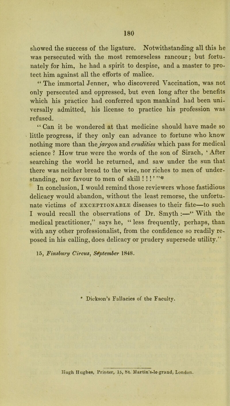 showed the success of the ligature. Notwithstanding all this he was persecuted with the most remorseless rancour; but fortu- nately for him, he had a spirit to despise, and a master to pro- tect him against all the efforts of malice. “ The immortal Jenner, who discovered Vaccination, was not only persecuted and oppressed, but even long after the benefits which his practice had conferred upon mankind had been uni- versally admitted, his license to practice his profession was refused. “ Can it be wondered at that medicine should have made so little progress, if they only can advance to fortune who know nothing more than the jargon and crudities which pass for medical science ? How true were the words of the son of Sirach, ‘ After searching the world he returned, and saw under the sun that there was neither bread to the wise, nor riches to men of under- standing, nor favour to men of skill !!!’”* In conclusion, I would remind those reviewers whose fastidious delicacy would abandon, without the least remorse, the unfortu- nate victims of exceptionable diseases to their fate—to such I would recall the observations of Dr. Smyth :—“ With the medical practitioner,” says he, “ less frequently, perhaps, than with any other professionals, from the confidence so readily re- posed in his calling, does delicacy or prudery supersede utility.” 15, Finsbury Circus, September 1848. * Dickson’s Fallacies of the Faculty. Hugh Hughes, Printer, 15, St. Alartin's-legrand, London.