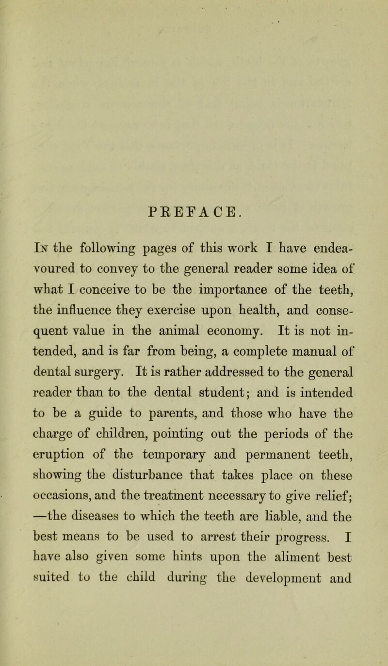 PREFACE. Ik the following pages of this work I have endea- voured to convey to the general reader some idea of what I conceive to be the importance of the teeth, the influence they exercise upon health, and conse- quent value in the animal economy. It is not in- tended, and is far from being, a complete manual of dental surgery. It is rather addressed to the general reader than to the dental student; and is intended to be a guide to parents, and those who have the charge of children, pointing out the periods of the eruption of the temporary and permanent teeth, showing the disturbance that takes place on these occasions, and the treatment necessary to give relief; —the diseases to which the teeth are liable, and the best means to be used to arrest their progress. I have also given some hints upon the aliment best suited to the child during the development and