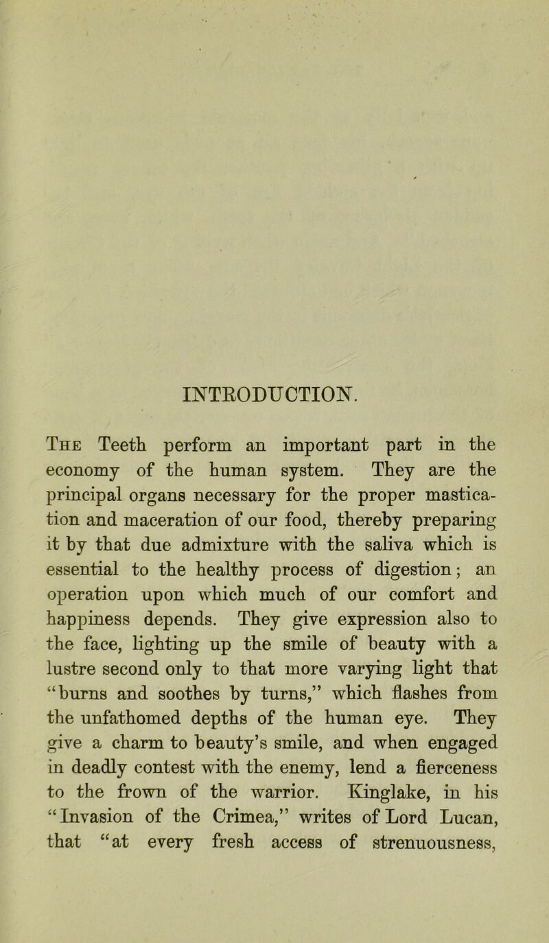 INTBODUCTIOK The Teeth perform an important part in the economy of the human system. They are the principal organs necessary for the proper mastica- tion and maceration of our food, thereby preparing it by that due admixture with the saliva which is essential to the healthy process of digestion; an operation upon which much of our comfort and happiness depends. They give expression also to the face, lighting up the smile of beauty with a lustre second only to that more varying light that “burns and soothes by turns,” which flashes from the unfathomed depths of the human eye. They give a charm to beauty’s smile, and when engaged in deadly contest with the enemy, lend a fierceness to the frown of the warrior. Kinglake, in his “Invasion of the Crimea,” writes of Lord Lucan, that “at every fresh access of strenuousness,
