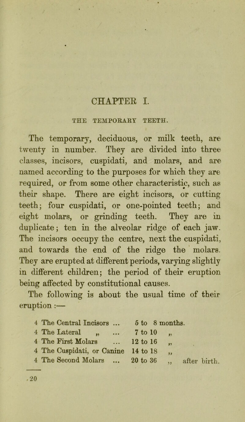 THE TEMPORARY TEETH. The temporary, deciduous, or milk teeth, are twenty in number. They are divided into three classes, incisors, cuspidati, and molars, and are named according to the purposes for which they are required, or from some other characteristic, such as their shape. There are eight incisors, or cutting teeth; four cuspidati, or one-pointed teeth; and eight molars, or grinding teeth. They are in duplicate; ten in the alveolar ridge of each jaw. The incisors occupy the centre, next the cuspidati, and towards the end of the ridge the molars. They are erupted at different periods, varying slightly in different children; the period of their eruption being affected by constitutional causes. The following is about the usual time of their eruption :— 4 The Central Incisors ... 5 to 8 months. 4 The Lateral „ ... 7 to 10 „ 4 The First Molars ... 12 to 16 „ 4 The Cuspidati, or Canine 14 to 18 „ 4 The Second Molars ... 20 to 36 „ after birth. .20