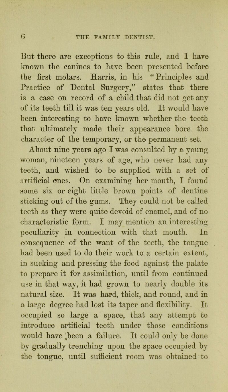 But there are exceptions to this rule, and I have known the canines to have been presented before the first molars. Harris, in his “ Principles and Practice of Dental Surgery,” states that there is a case on record of a child that did not get any of its teeth till it was ten years old. It would have been interesting to have known whether the teeth that ultimately made their appearance bore the character of the temporary, or the permanent set. About nine years ago I was consulted by a young woman, nineteen years of age, who never had any teeth, and wished to be supplied with a set of artificial ones. On examining her mouth, I found some six or eight little brown points of dentine sticking out of the gums. They could not be called teeth as they were quite devoid of enamel, and of no characteristic form. I may mention an interesting peculiarity in connection with that mouth. In consequence of the want of the teeth, the tongue had been used to do their work to a certain extent, in sucking and pressing the food against the palate to prepare it for assimilation, until from continued use in that way, it had grown to nearly double its natural size. It was hard, thick, and round, and in a large degree had lost its taper and flexibility. It occupied so large a space, that any attempt to introduce artificial teeth under those conditions would have Qbeen a failure. It could only be done by gradually trenching upon the space occupied by the tongue, until sufficient room was obtained to