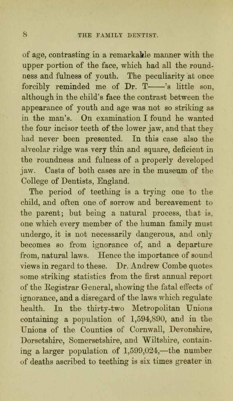 of age, contrasting in a remarkable manner with the upper portion of the face, which had all the round- ness and fulness of youth. The peculiarity at once forcibly reminded me of Dr. T ’s little son, although in the child’s face the contrast between the appearance of youth and age was not so striking as in the man’s. On examination I found he wanted the four incisor teeth of the lower jaw, and that they had never been presented. In this case also the alveolar ridge was very thin and square, deficient in the roundness and fulness of a properly developed jaw. Casts of both cases are in the museum of the College of Dentists, England. The period of teething is a trying one to the child, and often one of sorrow and bereavement to the parent; but being a natural process, that is, one which every member of the human family must undergo, it is not necessarily dangerous, and only becomes so from ignorance of, and a departure from, natural laws. Hence the importance of sound views in regard to these. Dr. Andrew Combe quotes some striking statistics from the first annual report of the Registrar General, showing the fatal effects of ignorance, and a disregard of the laws which regulate health. In the thirty-two Metropolitan Unions containing a population of 1,594,890, and in the Unions of the Counties of Cornwall, Devonshire, Dorsetshire, Somersetshire, and Wiltshire, contain- ing a larger population of 1,599,024,—the number of deaths ascribed to teething is six times greater in