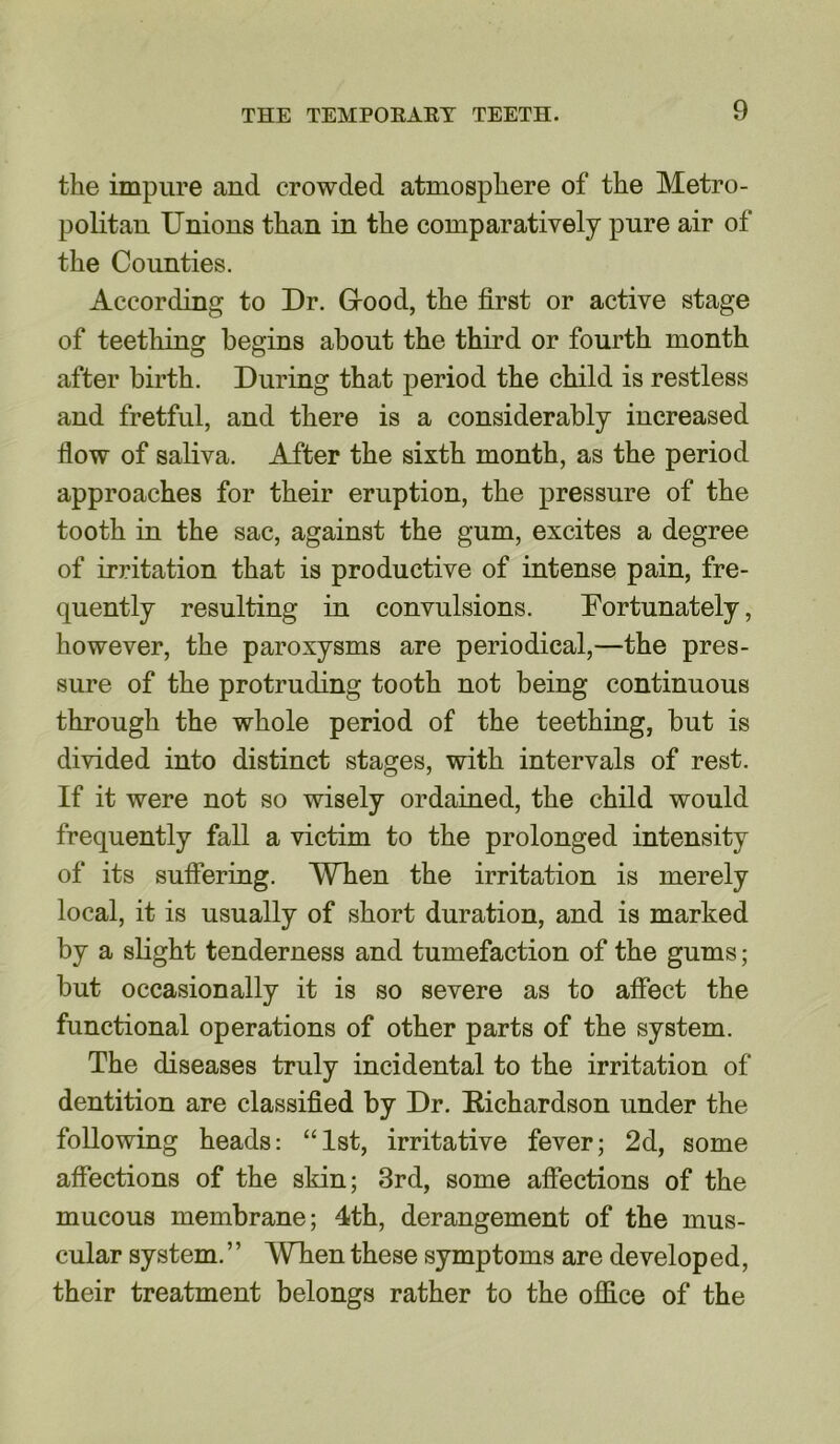 the impure and crowded atmosphere of the Metro- politan Unions than in the comparatively pure air of the Counties. According to Dr. Grood, the first or active stage of teething begins about the third or fourth month after birth. During that period the child is restless and fretful, and there is a considerably increased flow of saliva. After the sixth month, as the period approaches for their eruption, the pressure of the tooth in the sac, against the gum, excites a degree of irritation that is productive of intense pain, fre- quently resulting in convulsions. Fortunately, however, the paroxysms are periodical,—the pres- sure of the protruding tooth not being continuous through the whole period of the teething, but is divided into distinct stages, with intervals of rest. If it were not so wisely ordained, the child would frequently fall a victim to the prolonged intensity of its suffering. When the irritation is merely local, it is usually of short duration, and is marked by a slight tenderness and tumefaction of the gums; but occasionally it is so severe as to affect the functional operations of other parts of the system. The diseases truly incidental to the irritation of dentition are classified by Dr. Bichardson under the following heads: “1st, irritative fever; 2d, some affections of the skin; 3rd, some affections of the mucous membrane; 4th, derangement of the mus- cular system.” When these symptoms are developed, their treatment belongs rather to the office of the