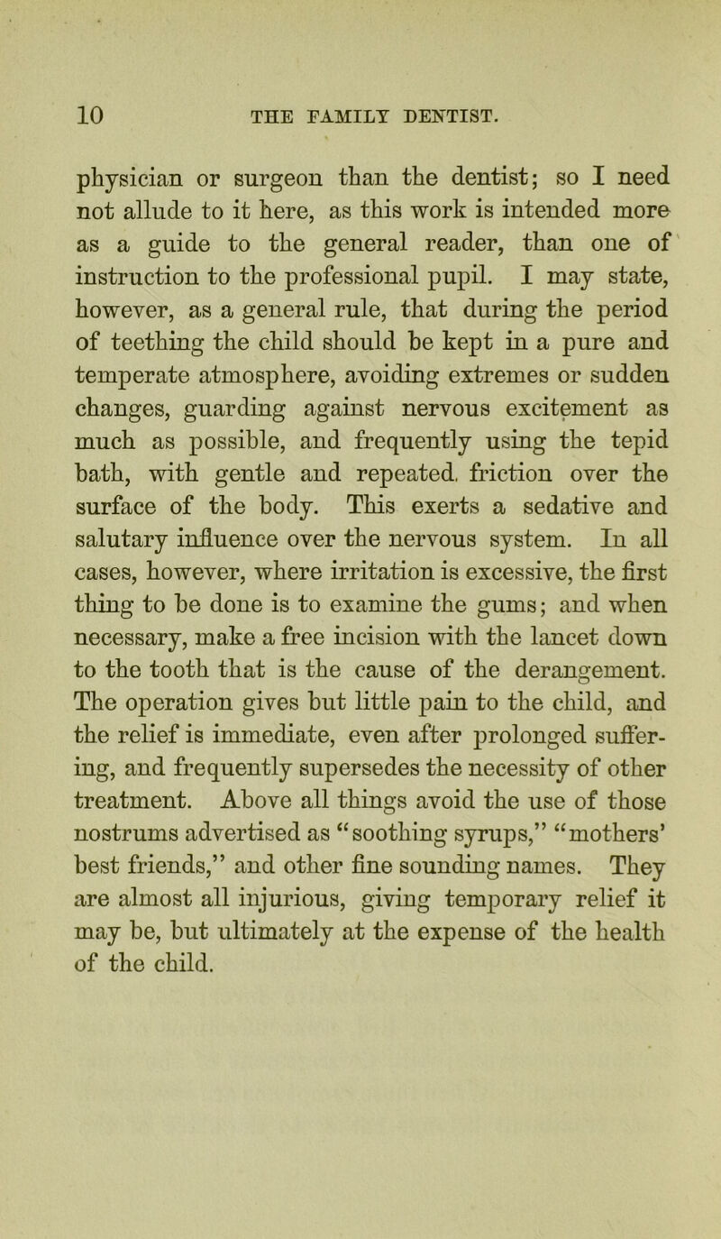 physician or surgeon than the dentist; so I need not allude to it here, as this work is intended more as a guide to the general reader, than one of instruction to the professional pupil. I may state, however, as a general rule, that during the period of teething the child should be kept in a pure and temperate atmosphere, avoiding extremes or sudden changes, guarding against nervous excitement as much as possible, and frequently using the tepid bath, with gentle and repeated, friction over the surface of the body. This exerts a sedative and salutary influence over the nervous system. In all cases, however, where irritation is excessive, the first thing to be done is to examine the gums; and when necessary, make a free incision with the lancet down to the tooth that is the cause of the derangement. The operation gives but little pain to the child, and the relief is immediate, even after prolonged suffer- ing, and frequently supersedes the necessity of other treatment. Above all things avoid the use of those nostrums advertised as “soothing syrups,” “mothers’ best friends,” and other fine sounding names. They are almost all injurious, giving temporary relief it may be, but ultimately at the expense of the health of the child.