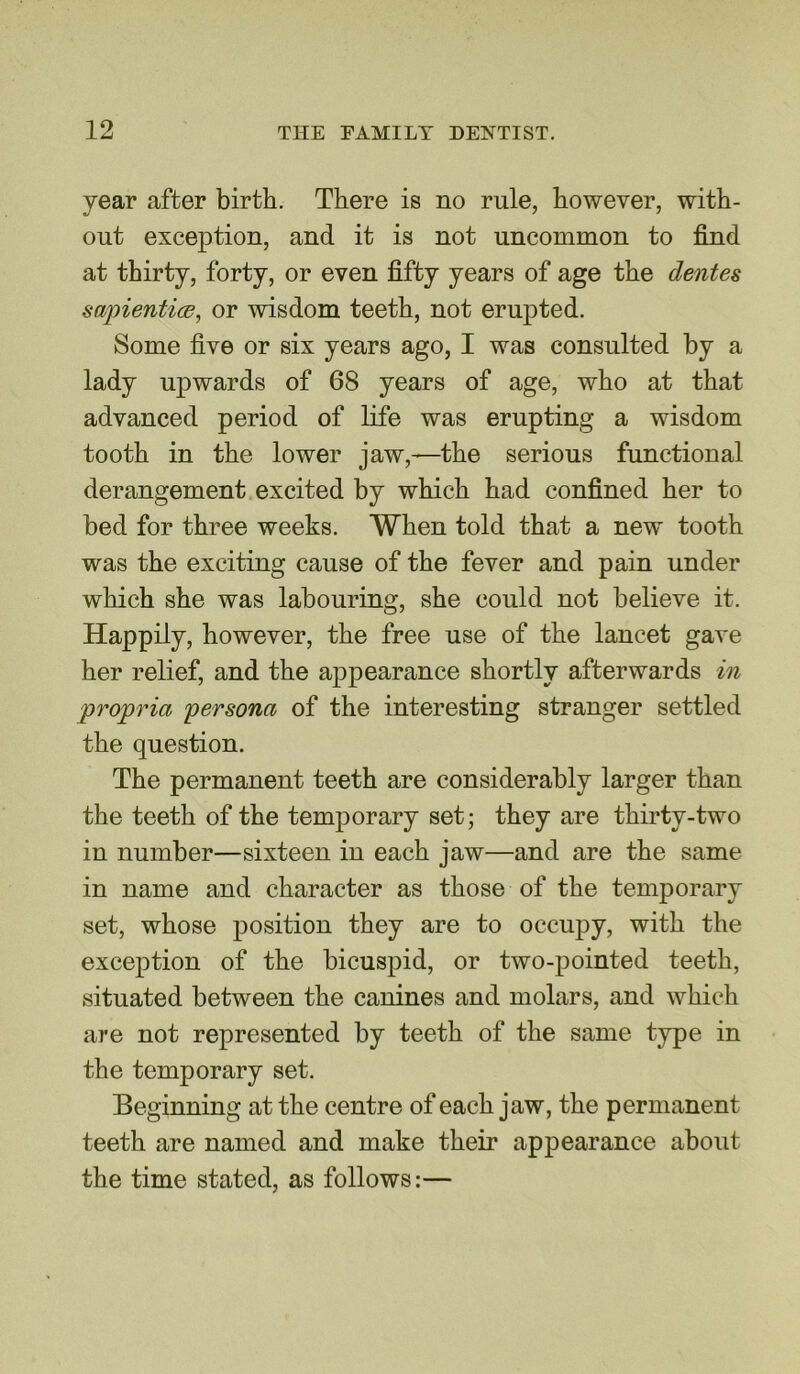 year after birth. There is no rule, however, with- out exception, and it is not uncommon to find at thirty, forty, or even fifty years of age the dentes sajnentice, or wisdom teeth, not erupted. Some five or six years ago, I was consulted by a lady upwards of 68 years of age, who at that advanced period of life was erupting a wisdom tooth in the lower jaw,-—the serious functional derangement excited by which had confined her to bed for three weeks. When told that a new tooth was the exciting cause of the fever and pain under which she was labouring, she could not believe it. Happily, however, the free use of the lancet gave her relief, and the appearance shortly afterwards in propria 'persona of the interesting stranger settled the question. The permanent teeth are considerably larger than the teeth of the temporary set; they are thirty-two in number—sixteen in each jaw—and are the same in name and character as those of the temporary set, whose position they are to occupy, with the exception of the bicuspid, or two-pointed teeth, situated between the canines and molars, and which are not represented by teeth of the same type in the temporary set. Beginning at the centre of each jaw, the permanent teeth are named and make their appearance about the time stated, as follows:—