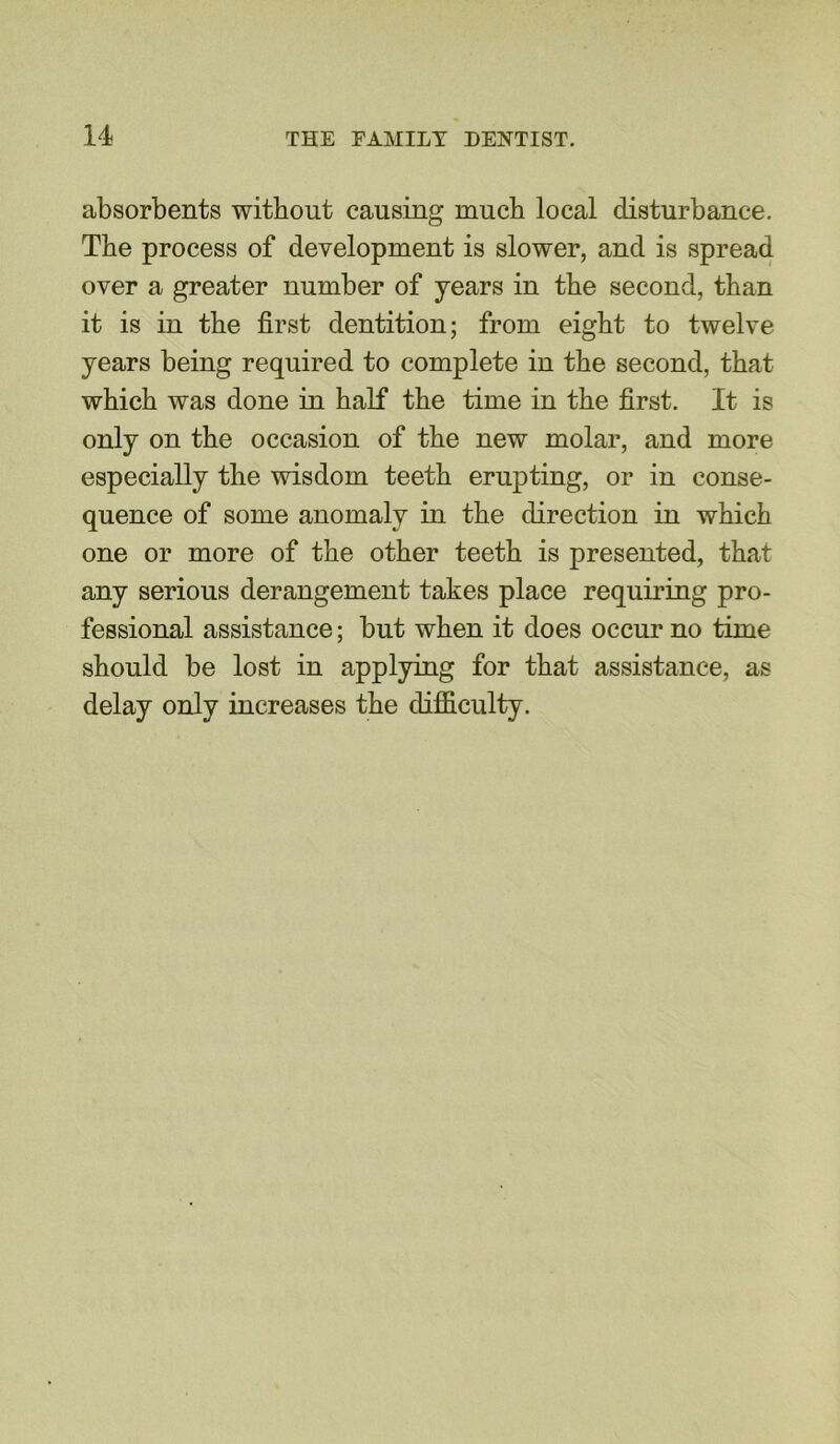 absorbents without causing much local disturbance. The process of development is slower, and is spread over a greater number of years in the second, than it is in the first dentition; from eight to twelve years being required to complete in the second, that which was done in half the time in the first. It is only on the occasion of the new molar, and more especially the wisdom teeth erupting, or in conse- quence of some anomaly in the direction in which one or more of the other teeth is presented, that any serious derangement takes place requiring pro- fessional assistance; but when it does occur no time should be lost in applying for that assistance, as delay only increases the difficulty.