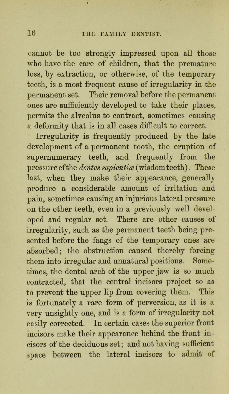 cannot be too strongly impressed upon all those who have the care of children, that the premature loss, by extraction, or otherwise, of the temporary teeth, is a most frequent cause of irregularity in the permanent set. Their removal before the jiermanent ones are sufficiently developed to take their places, permits the alveolus to contract, sometimes causing a deformity that is in all cases difficult to correct. Irregularity is frequently produced by the late development of a permanent tooth, the eruption of supernumerary teeth, and frequently from the pressure efthe dentes sajpientice (wisdom teeth). These last, when they make their appearance, generally produce a considerable amount of irritation and pain, sometimes causing an injurious lateral pressure on the other teeth, even in a previously well devel- oped and regular set. There are other causes of irregularity, such as the permanent teeth being pre- sented before the fangs of the temporary ones are absorbed; the obstruction caused thereby forcing them into irregular and unnatural positions. Some- times, the dental arch of the upper jaw is so much contracted, that the central incisors project so as to prevent the upper lip from covering them. This is fortunately a rare form of perversion, as it is a very unsightly one, and is a form of irregularity not easily corrected. In certain cases the superior front incisors make their appearance behind the front in- cisors of the deciduous set; and not having sufficient space between the lateral incisors to admit of