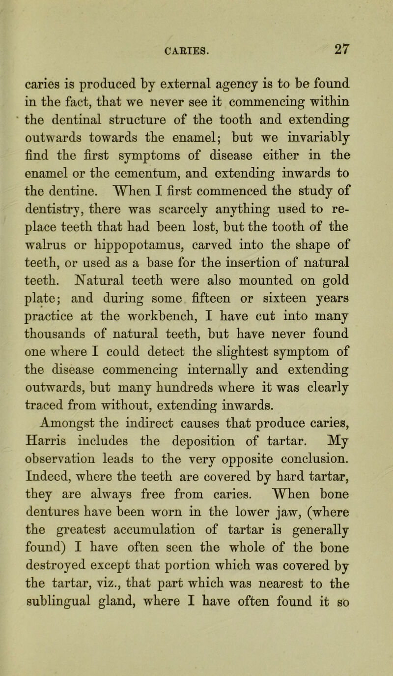 caries is produced by external agency is to be found in the fact, that we never see it commencing within the dentinal structure of the tooth and extending outwards towards the enamel; but we invariably find the first symptoms of disease either in the enamel or the cementum, and extending inwards to the dentine. When I first commenced the study of dentistry, there was scarcely anything used to re- place teeth that had been lost, but the tooth of the walrus or hippopotamus, carved into the shape of teeth, or used as a base for the insertion of natural teeth. Natural teeth were also mounted on gold plate; and during some fifteen or sixteen years practice at the workbench, I have cut into many thousands of natural teeth, but have never found one where I could detect the slightest symptom of the disease commencing internally and extending outwards, but many hundreds where it was clearly traced from without, extending inwards. Amongst the indirect causes that produce caries, Harris includes the deposition of tartar. My observation leads to the very opposite conclusion. Indeed, where the teeth are covered by hard tartar, they are always free from caries. When bone dentures have been worn in the lower jaw, (where the greatest accumulation of tartar is generally found) I have often seen the whole of the bone destroyed except that portion which was covered by the tartar, viz., that part which was nearest to the sublingual gland, where I have often found it so