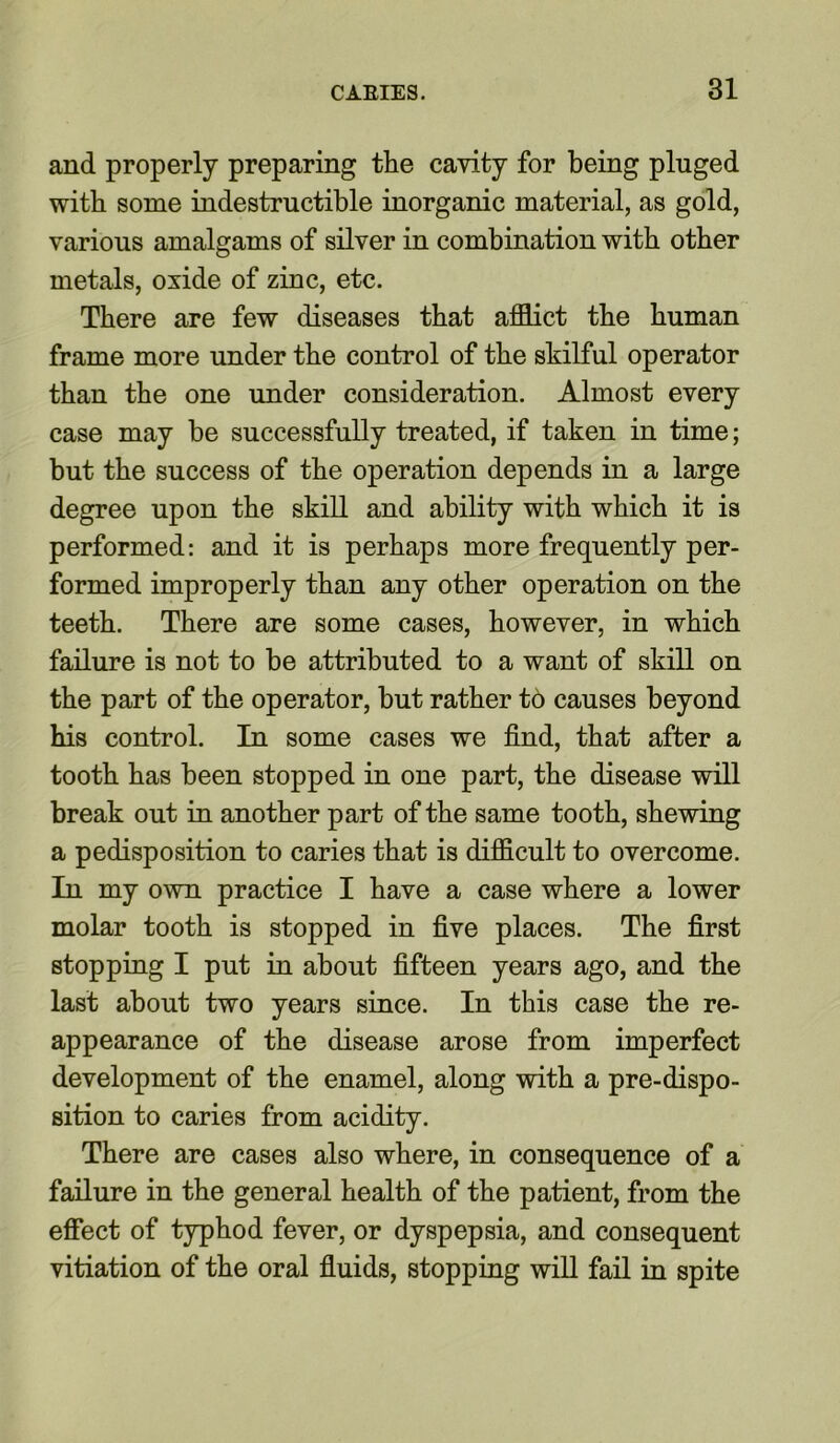 and properly preparing the cavity for being pluged with some indestructible inorganic material, as gold, various amalgams of silver in combination with other metals, oxide of zinc, etc. There are few diseases that afflict the human frame more under the control of the skilful operator than the one under consideration. Almost every case may be successfully treated, if taken in time; but the success of the operation depends in a large degree upon the skill and ability with which it is performed: and it is perhaps more frequently per- formed improperly than any other operation on the teeth. There are some cases, however, in which failure is not to be attributed to a want of skill on the part of the operator, but rather to causes beyond his control. In some cases we find, that after a tooth has been stopped in one part, the disease will break out in another part of the same tooth, shewing a pedisposition to caries that is difficult to overcome. In my own practice I have a case where a lower molar tooth is stopped in five places. The first stopping I put in about fifteen years ago, and the last about two years since. In this case the re- appearance of the disease arose from imperfect development of the enamel, along with a pre-dispo- sition to caries from acidity. There are cases also where, in consequence of a failure in the general health of the patient, from the effect of typhod fever, or dyspepsia, and consequent vitiation of the oral fluids, stopping will fail in spite