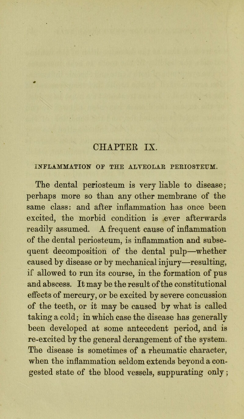 INFLAMMATION OF THE ALYEOLAE PEEIOSTEUM. The dental periosteum is very liable to disease; perhaps more so than any other membrane of the same class: and after inflammation has once been excited, the morbid condition is ever afterwards readily assumed. A frequent cause of inflammation of the dental periosteum, is inflammation and subse- quent decomposition of the dental pulp—whether caused by disease or by mechanical injury—resulting, if allowed to run its course, in the formation of pus and abscess. It may be the result of the constitutional effects of mercury, or be excited by severe concussion of the teeth, or it may be caused by what is called taking a cold; in which case the disease has generally been developed at some antecedent period, and is re-excited by the general derangement of the system. The disease is sometimes of a rheumatic character, when the inflammation seldom extends beyond a con- gested state of the blood vessels, suppurating only;