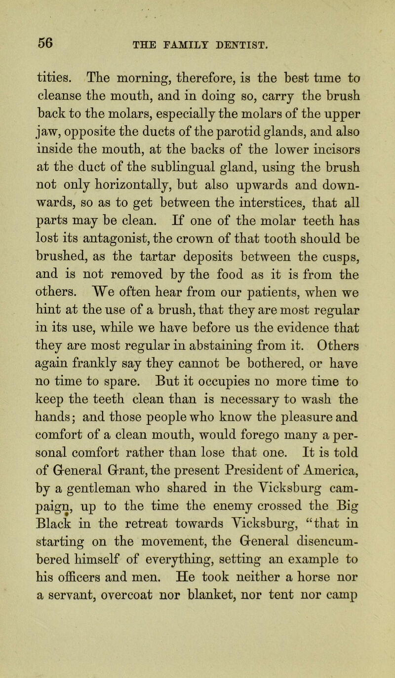 tities. The morning, therefore, is the best time to cleanse the mouth, and in doing so, carry the brush back to the molars, especially the molars of the upper jaw, opposite the ducts of the parotid glands, and also inside the mouth, at the backs of the lower incisors at the duct of the sublingual gland, using the brush not only horizontally, but also upwards and down- wards, so as to get between the interstices, that all parts may be clean. If one of the molar teeth has lost its antagonist, the crown of that tooth should be brushed, as the tartar deposits between the cusps, and is not removed by the food as it is from the others. We often hear from our patients, when we hint at the use of a brush, that they are most regular in its use, while we have before us the evidence that they are most regular iu abstaining from it. Others again frankly say they cannot be bothered, or have no time to spare. But it occupies no more time to keep the teeth clean than is necessary to wash the hands; and those people who know the pleasure and comfort of a clean mouth, would forego many a per- sonal comfort rather than lose that one. It is told of General Grant, the present President of America, by a gentleman who shared in the Vicksburg cam- paign, up to the time the enemy crossed the Big Black in the retreat towards Vicksburg, “that in starting on the movement, the General disencum- bered himself of everything, setting an example to his officers and men. He took neither a horse nor a servant, overcoat nor blanket, nor tent nor camp