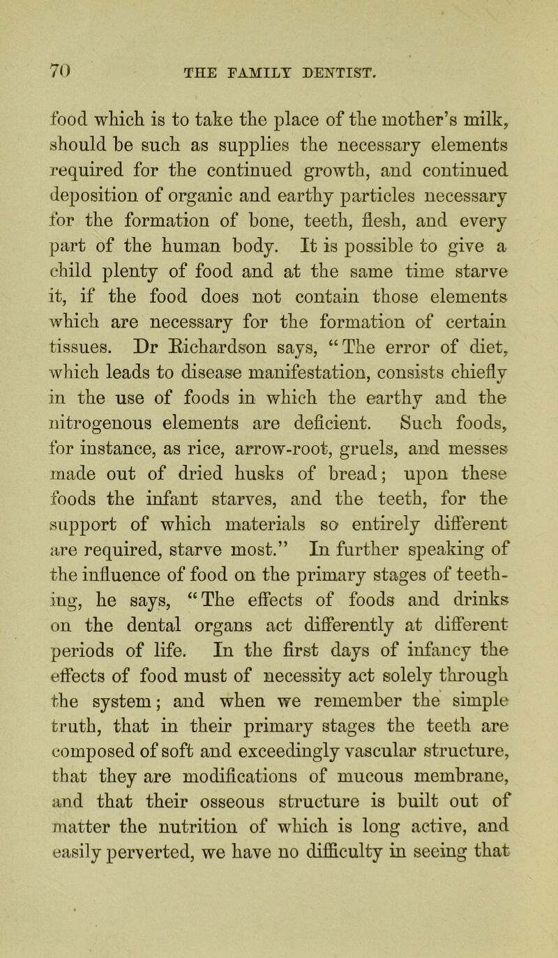 food which is to take the place of the mother’s milk, should he such as supplies the necessary elements required for the continued growth, and continued deposition of organic and earthy particles necessary for the formation of hone, teeth, flesh, and every part of the human body. It is possible to give a child plenty of food and at the same time starve it, if the food does not contain those elements which are necessary for the formation of certain tissues. Dr Eichardson says, “The error of diet, which leads to disease manifestation, consists chiefly in the use of foods in which the earthy and the nitrogenous elements are deficient. Such foods, for instance, as rice, arrow-root, gruels, and messes made out of dried husks of bread; upon these foods the infant starves, and the teeth, for the support of which materials so entirely different are required, starve most.” In further speaking of the influence of food on the primary stages of teeth- ing, he says, “The effects of foods and drinks on the dental organs act differently at different periods of life. In the first days of infancy the effects of food must of necessity act solely through the system; and when we remember the simple truth, that in their primary stages the teeth are composed of soft and exceedingly vascular structure, that they are modifications of mucous membrane, and that their osseous structure is built out of matter the nutrition of which is long active, and easily perverted, we have no difficulty in seeing that