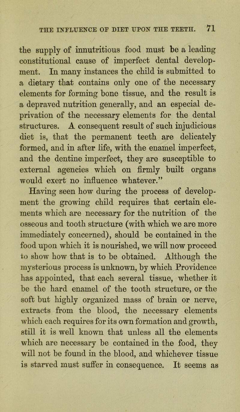 the supply of innutritious food must be a leading constitutional cause of imperfect dental develop- ment. In many instances the child is submitted to a dietary that contains only one of the necessary elements for forming bone tissue, and the result is a depraved nutrition generally, and an especial de- privation of the necessary elements for the dental structures. A consequent result of such injudicious diet is, that the permanent teeth are delicately formed, and in after life, with the enamel imperfect, and the dentine imperfect, they are susceptible to external agencies which on firmly built organs would exert no influence whatever.” Having seen how during the process of develop- ment the growing child requires that certain ele- ments which are necessary for the nutrition of the osseous and tooth structure (with which we are more immediately concerned), should be contained in the food upon which it is nourished, we will now proceed to show how that is to be obtained. Although the mysterious process is unknown, by which Providence has appointed, that each several tissue, whether it be the hard enamel of the tooth structure, or the soft but highly organized mass of brain or nerve, extracts from the blood, the necessary elements which each requires for its own formation and growth, still it is well known that unless all the elements which are necessary be contained in the food, they will not be found in the blood, and whichever tissue is starved must suffer in consequence. It seems as