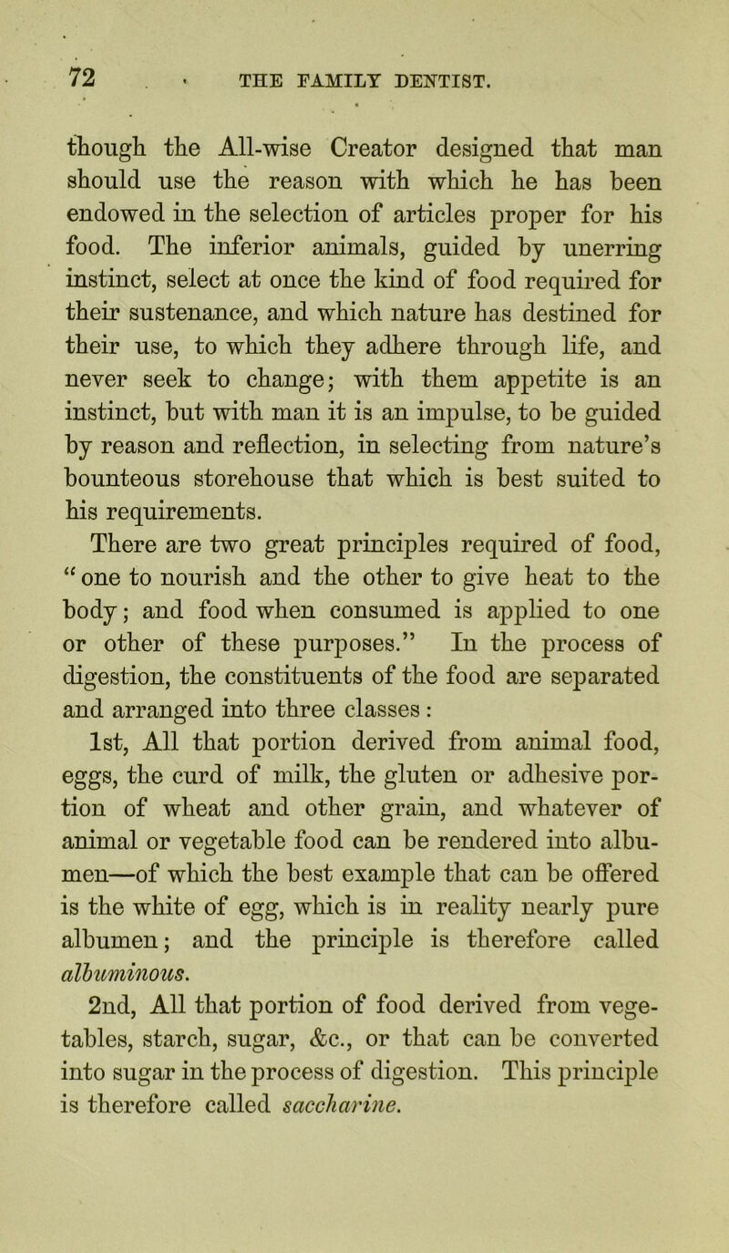 though the All-wise Creator designed that man should use the reason with which he has been endowed in the selection of articles proper for his food. The inferior animals, guided by unerring instinct, select at once the kind of food required for their sustenance, and which nature has destined for their use, to which they adhere through life, and never seek to change; with them appetite is an instinct, but with man it is an impulse, to be guided by reason and reflection, in selecting from nature’s bounteous storehouse that which is best suited to his requirements. There are two great principles required of food, “ one to nourish and the other to give heat to the body; and food when consumed is applied to one or other of these purposes.” In the process of digestion, the constituents of the food are separated and arranged into three classes : 1st, All that portion derived from animal food, eggs, the curd of milk, the gluten or adhesive por- tion of wheat and other grain, and whatever of animal or vegetable food can be rendered into albu- men—of which the best example that can be offered is the white of egg, which is in reality nearly pure albumen; and the principle is therefore called albuminous. 2nd, All that portion of food derived from vege- tables, starch, sugar, &c., or that can be converted into sugar in the process of digestion. This principle is therefore called saccharine.